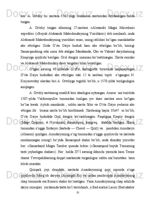 bor.   A.   Orteliy   bu   xaritani   1562-yilgi   Jenkinson   xaritasidan   foydalangan   holda
tuzgan.
A.   Orteliy   tuzgan   atlasning   27-xaritasi   «Alexandri   Magni   Macedonis
expedito» («Buyuk Aleksandr Makedonskiyning Yurishlari») deb nomlanib, unda
Aleksandr Makedonskiyning yurishlari emas, uning istilolari bo‘lgan mamlakatlar
aks   ettirilgan.   Unda   O‘rta   Osiyo   hududi   ham   aks   ettirilgan   bo‘lib,   hozirgi
Samarqandning   eski   nomi   deb   atalgan   Marakanda,   Oks   va   Yaksart   daryolarining
Kaspiyga quyilishi berilgan. Orol dengizi umuman ko‘rsatilmagan. Xarita rasmlar
va Aleksandr Makedonskiy davri tangalari bilan bezatilgan.
O‘tgan   asrning   40-yillarida   O‘zFA   kartografik   byurosida   saqlanayotgan
O‘rta   Osiyo   hududlari   aks   ettirilgan   eski   12   ta   xaritani   topib     o‘rgangan   N.
Korjenevskiy  ulardan biri  A. Orteliyga tegishli  bo‘lib, u 1570-yilda tuzilganligini
aniqlagan.
A. Orteliy xaritaning muallifi kim ekanligini aytmagan. Ammo  uni tuzishda
1507-yilda   Valdzemyuller   tomonidan   tuzilgan   yer   shari   xaritasi   asos   bo‘lgan
bo‘lsa   kerak.   Aytish   mumkinki   ,   ushbu   xarita   Sibir   va   O‘rta   Osiyo   yerlarini   aks
ettirgan   ilk      bosma   xarita   bo‘lib   hisoblanadi.   Xaritaning   hajmi   35x47     m   bo‘lib,
O‘rta   Osiyo   hududida   Orol   dengizi   ko‘rsatilmagan.   Faqatgina   Kaspiy   dengizi
(Mage   Caspium,   et   Hyrcanum)   dumaloqroq,   kengroq,     shaklda   berilgan.   Sharq
tomondan o‘ngga Sirdaryo (kartada — Chesel  — Qizil) va     janubdan Amudaryo
(Abiamu) quyilgan. Amudaryoning o‘ng tomonidan o‘ngga quyiluvchi va xaritada
nomlanmagan   irmog‘i   bo‘yida   Samarqand   shahri   bo‘lib,   unda   shunday   yozuvlar
bor:   «Samarkand   Magni   Tamber   quonda   ledes»   («Samarqand   buyuk   Temurning
taxti   joylashgan   shahar»).   Har     holda   XVI   asrning   ikkinchi   yarmida   ham   Temur
shaxsi  Yevropaliklarning diqqat  markazida turganligini  ushbu ma’lumotdan   ham
bilish mumkin.
Qiziqarli   joyi   shundaki,   xaritada   Amudaryoning   quyi   oqimida   o‘nga
quyiluvchi   Murg‘ob   daryosi   (Amorgab   flu)   va   undan   janubroqda   Amudaryoning
chap tomonida esa Buxoro shahri ko‘rsatilgan. Yana Amudaryoning chap sohilida
daryo irmoqlari  yordamida katta ko‘l tasvirlanib, u Bad acaber Lacus (Bad akaber
22