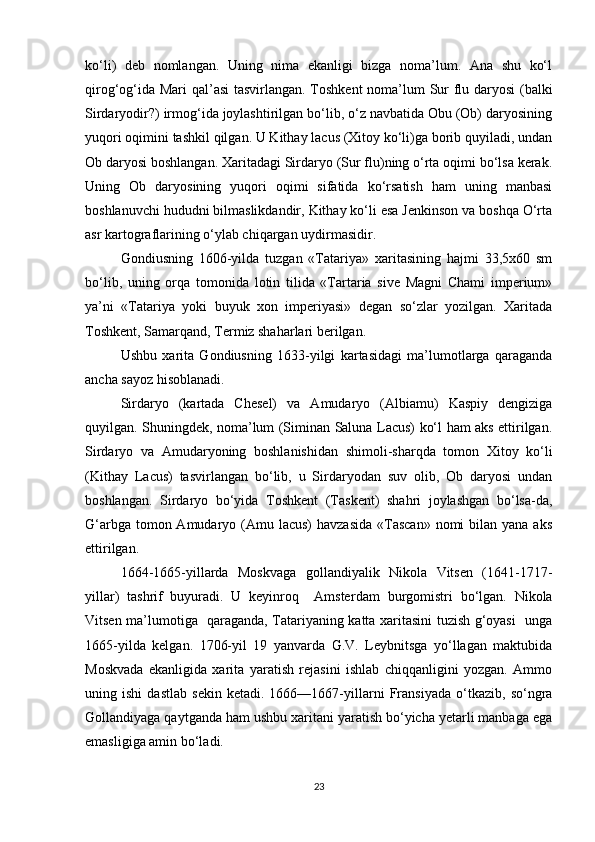 ko‘li)   deb   nomlangan.   Uning   nima   ekanligi   bizga   noma’lum.   Ana   shu   ko‘l
qirog‘og‘ida Mari   q al’asi  tasvirlangan. Toshkent noma’lum Sur flu daryosi (balki
Sirdaryodir?) irmog‘ida joylashtirilgan bo‘lib, o‘z navbatida Obu (Ob) daryosining
yuqori oqimini tashkil qilgan. U Kithay lacus (Xitoy ko‘li)ga borib quyiladi, undan
Ob daryosi boshlangan. Xaritadagi Sirdaryo (Sur flu)ning o‘rta oqimi bo‘lsa kerak.
Uning   Ob   daryosining   yuqori   oqimi   sifatida   ko‘rsatish   ham   uning   manbasi
boshlanuvchi hududni bilmaslikdandir, Kithay ko‘li esa Jenkinson va boshqa O‘rta
asr kartograflarining o‘ylab chiqargan uydirmasidir.
Gondiusning   1606-yilda   tuzgan   «Tatariya»   xaritasining   hajmi   33,5x60   sm
bo‘lib,   uning   orqa   tomonida   lotin   tilida   «Tartaria   sive   Magni   Chami   imperium»
ya’ni   «Tatariya   yoki   buyuk   xon   imperiyasi»   degan   so‘zlar   yozilgan.   Xaritada
Toshkent, Samarqand, Termiz shaharlari berilgan.
Ushbu   xarita   Gondiusning   1633-yilgi   kartasidagi   ma’lumotlarga   qaraganda
ancha sayoz hisoblanadi.
Sirdaryo   (kartada   Chesel)   va   Amudaryo   (Albiamu)   Kaspiy   dengiziga
quyilgan. Shuningdek, noma’lum (Siminan Saluna Lacus) ko‘l ham aks ettirilgan.
Sirdaryo   va   Amudaryoning   boshlanishidan   shimoli-sharqda   tomon   Xitoy   ko‘li
(Kithay   Lacus)   tas virlangan   bo‘lib,   u   Sirdaryodan   suv   olib,   Ob   daryosi   undan
boshlangan.   Sirdaryo   bo‘yida   Toshkent   (Taskent)   shahri   joylashgan   bo‘lsa-da,
G‘arbga tomon Amudaryo (Amu lacus)  havzasida  «Tascan»  nomi  bilan yana  aks
ettirilgan.
1664-1665-yillarda   Moskvaga   gollandiyalik   Nikola   Vitsen   (1641-1717-
yillar)   tashrif   buyuradi.   U   keyinroq     Amster dam   burgomistri   bo‘lgan.   Nikola
Vitsen ma’lumotiga   qaraganda, Tatariyaning katta xaritasini tuzish g‘oyasi   unga
1665-yilda   kelgan.   1706-yil   19   yanvarda   G.V.   Leybnitsga   yo‘llagan   maktubida
Moskvada   ekanligida   xarita   yaratish   rejasini   ishlab   chiqqanligini   yozgan.   Ammo
uning   ishi   dastlab   sekin   ketadi.   1666—1667-yillarni   Fransiyada   o‘tkazib,   so‘ngra
Gollandiyaga qaytganda ham ushbu xaritani yaratish bo‘yicha yetarli manbaga ega
emasligiga amin bo‘ladi.
23