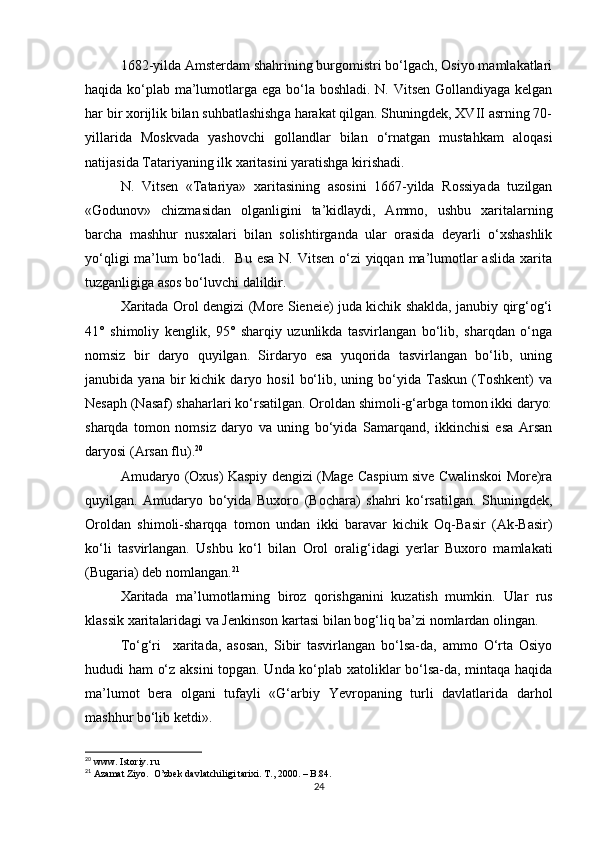 1682-yilda Amsterdam shahrining burgomistri bo‘lgach, Osiyo mamlakatlari
haqida ko‘plab ma’lumotlarga ega bo‘la boshladi. N. Vitsen  Gollandiyaga kelgan
har bir xorijlik bilan suhbatlashishga harakat qilgan. Shuningdek, XVII asrning 70-
yillarida   Moskvada   yashovchi   gollandlar   bilan   o‘rnatgan   mustahkam   aloqasi
natijasida Tatariyaning ilk xaritasini yaratishga kirishadi.
N.   Vitsen   «Tatariya»   xaritasining   asosini   1667-yilda   Rossiyada   tuzilgan
«Godunov»   chizmasidan   olganligini   ta’kidlaydi,   Ammo,   ushbu   xaritalarning
barcha   mashhur   nusxalari   bi lan   solishtirganda   ular   orasida   deyarli   o‘xshashlik
yo‘qligi  ma’lum  bo‘ladi.   Bu esa N. Vitsen o‘zi yiqqan ma’lumotlar aslida  xarita
tuzganligiga asos bo‘luvchi dalildir.
Xaritada Orol dengizi (More Sieneie) juda kichik shaklda, janubiy qirg‘og‘i
41°   shimoliy   kenglik,   95°   sharqiy   uzunlikda   tasvirlangan   bo‘lib,   sharqdan   o‘nga
nomsiz   bir   daryo   quyilgan.   Sirdaryo   esa   yuqorida   tasvirlangan   bo‘lib,   uning
janubida  yana   bir   kichik   daryo  hosil   bo‘lib,   uning  bo‘yida  Taskun   (Toshkent)   va
Nesaph (Nasaf) shaharlari ko‘rsatilgan. Oroldan shimoli-g‘arbga tomon ikki daryo:
sharqda   tomon   nomsiz   daryo   va   uning   bo‘yida   Samarqand,   ikkinchisi   esa   Arsan
daryosi (Arsan flu). 20
Amudaryo (Oxus) Kaspiy dengizi (Mage Caspium sive Cwalinskoi More)ra
quyilgan.   Amudaryo   bo‘yida   Buxoro   (Bochara)   shahri   ko‘rsatilgan.   Shuningdek,
Oroldan   shimoli-sharqqa   to mon   undan   ikki   baravar   kichik   Oq-Basir   (Ak-Basir)
ko‘li   tas virlangan.   Ushbu   ko‘l   bilan   Orol   oralig‘idagi   yerlar   Buxoro   mamlakati
(Bugaria) deb nomlangan. 21
Xaritada   ma’lumotlarning   biroz   qorishganini   kuzatish   mumkin.   U lar   rus
klassik  xarita laridagi va Jenkinson  karta si bilan bog‘liq ba’zi nomlardan olingan.
To‘g‘ri     xaritada,   asosan,   Sibir   tasvirlangan   bo‘lsa-da,   ammo   O‘rta   Osiyo
hududi ham o‘z aksini topgan. Unda ko‘plab xatoliklar bo‘lsa-da, mintaqa haqida
ma’lumot   bera   olgani   tufayli   «G‘arbiy   Yevropaning   turli   davlatlarida   darhol
mashhur bo‘lib ketdi».
20
 www. Istoriy. ru
21
 Azamat Ziyo.  O’zbek davlatchiligi tarixi. T., 2000.  – B.84.
24