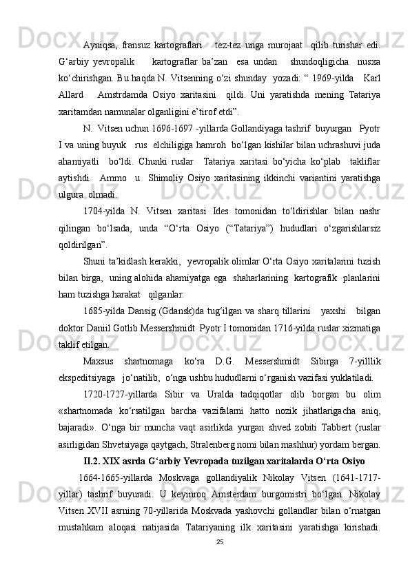 Ayniqsa,   fransuz   kartograflari       tez-tez   unga   murojaat     qilib   turishar   edi.
G‘arbiy   yevropalik         kartograflar   ba’zan     esa   undan       shundoqligicha     nusxa
ko‘chirishgan. Bu haqda N. Vitsenning o‘zi shunday   yozadi: “ 1969-yilda     Karl
Allard       Amstrdamda   Osiyo   xaritasini     qildi.   Uni   yaratishda   mening   Tatariya
xarita mdan namunalar olganligini e’tirof etdi”.
N.  Vitsen uchun 1696-1697 -yillarda Gollandiyaga tashrif  buyurgan   Pyotr
I va uning buyuk     rus   elchiligiga hamroh   bo‘lgan kishilar bilan uchrashuvi juda
ahamiyatli     bo‘ldi.   Chunki   ruslar     Tatariya   xaritasi   bo‘yicha   ko‘plab     takliflar
aytishdi.     Ammo     u     Shimoliy   Osiyo   xaritasining   ikkinchi   variantini   yaratishga
ulgura  olmadi.
1704-yilda   N.   Vitsen   xaritasi   Ides   tomonidan   to‘ldirishlar   bilan   nashr
qilingan   bo‘lsada,   unda   “O‘rta   Osiyo   (“Tata riya”)   hududlari   o‘zgarishlarsiz
qoldirilgan”.
Shuni ta’kidlash kerakki,   yevropalik olimlar O‘rta Osiyo xaritalarini tuzish
bilan birga,   uning alohida ahamiyatga ega   shaharlarining   kartografik   planlarini
ham tuzishga harakat   qilganlar.
1685-yilda  Dansig  (Gdansk)da  tug‘ilgan  va sharq  tillarini       yaxshi       bilgan
doktor Daniil Gotlib Messershmidt  Pyotr I tomonidan 1716-yilda ruslar xizmatiga
taklif etilgan.
Maxsus   shartnomaga   ko‘ra   D.G.   Messershmidt   Sibirga   7-yilllik
ekspeditsiyaga   jo‘natilib,  o‘nga ushbu hududlarni o‘rganish vazifasi yuklatiladi.
1720-1727-yillarda   Sibir   va   Uralda   tadqiqotlar   olib   borgan   bu   olim
«shartnomada   ko‘rsatilgan   barcha   vazifalarni   hatto   nozik   jihatlarigacha   aniq,
bajaradi».   O‘nga   bir   muncha   vaqt   asirlikda   yurgan   shved   zobiti   Tabbert   (ruslar
asirligidan Shvetsiyaga qaytgach, Stralenberg nomi bilan mashhur) yordam bergan.
II.2.  XIX  asrda G‘arbiy  Ye vropada tuzilgan xaritalarda O‘rta   Osiyo
1664-1665-yillarda   Moskvaga   gollandiyalik   Nikolay   Vitsen   (1641-1717-
yillar)   tashrif   buyuradi.   U   keyinroq   Amsterdam   burgomistri   bo‘lgan.   Nikolay
Vitsen   XVII   asrning   70-yillarida   Moskvada   yashovchi   gollandlar   bilan   o‘rnatgan
mustahkam   aloqasi   natijasida   Tatariyaning   ilk   xaritasini   yaratishga   kirishadi.
25
