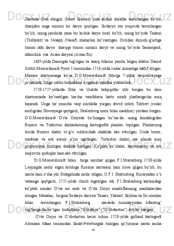 Xaritada   Orol   dengizi   (More   Sieneie)   juda   kichik   shaklda   tasvirlangan   bo‘lib,
sharqdan   unga   nomsiz   bir   daryo   quyilgan.   Sirdaryo   esa   yuqorida   tasvirlangan
bo‘lib,   uning   janubida   yana   bir   kichik   daryo   hosil   bo‘lib,   uning   bo‘yida   Taskun
(Toshkent)   va   Nesaph   (Nasaf)   shaharlari   ko‘rsatilgan.   Oroldan   shimoli-g‘arbga
tomon   ikki   daryo:   sharqqa   tomon   nomsiz   daryo   va   uning   bo‘yida   Samarqand,
ikkinchisi  esa  Arsan daryosi (Arsan flu).         
1685-yilda  Dansigda  tug‘ilgan  va  sharq  tillarini  yaxshi   bilgan  doktor  Daniel
Gotlib Messershmidt Pyotr I tomonidan 1716-yilda ruslar xizmatiga taklif etilgan.
Maxsus   shartnomaga   ko‘ra   D.G.Messershmidt   Sibirga   7-yillik   ekspeditsiyaga
jo‘natiladi. Unga ushbu hududlarni o‘rganish vazifasi yuklatiladi.
1720-1727-yillarda   Sibir   va   Uralda   tadqiqotlar   olib   borgan   bu   olim
shartnomada   ko‘rsatilgan   barcha   vazifalarni   hatto   nozik   jihatlarigacha   aniq
bajaradi.   Unga   bir   muncha   vaqt   asirlikda   yurgan   shved   zobiti   Tabbert   (ruslar
asirligidan Shvesiyaga qaytgach, Stralenberg nomi bilan mashhur) yordam bergan.
D.G.Messershmidt   O‘rta   Osiyoda   bo‘lmagan   bo‘lsa-da,   uning   kundaligidan
Buxoro   va   Turkiston   shaharlarining   kartografik   planlari   topilgan.   Planlarning
birida   Buxoro   shahri   to‘g‘ri   uchburchak   shaklida   aks   ettirilgan.   Unda   bozor,
madrasa   va   ark   asosiy   o‘rin   egallagan.   Turkiston   shahri   esa   planda   aniq
proporsiyasi   buzilgan   shaklda   berilgan.   Ko‘plab   ko‘chalar,   karvonsaroy   va   suv
saqlovchi quduqlar ham aks ettirilgan.
‘D.G.Messerslimidt   bilan     birga   sayohat   qilgan   F.I.Stralenberg   1730-yilda
Leypsigda   nashr   etgan   kitobiga   Rossiya   xaritasini   ham   ilova   qilgan   bo‘lib,   bu
xarita ham o‘sha-yili Stokgolmda nashr etilgan. U F.I. Stralenberg  Rossiyadan o‘z
vataniga   qaytgach,   1721-yilda   chizib   tugatilgan   edi.   F.I.Stralenberg   kartasidagi
ko‘plab   nomlar   O‘rta   asr   arab   va   O‘rta   Osiyo   mualliflarining   manbalaridan
olingan. Masalan,. birgina Sirdaryo daryosi Tanais, Yaksart, Sayhun va Sir nomlari
bilan     tasvirlangan.   F.I.Stralenberg       xaritada   Amudaryodan   Isfaratog‘
tog‘larigacha bo‘lgan  hududlarni “Uzbekiya” (“O‘zbekiston”) deb ko‘rsatgan.
O‘rta   Osiyo   va   O‘zbekiston   tarixi   uchun   1728-yilda   golland   kartografi
Abraxam   Maas   tomonidan   Sankt-Peterburgda   tuzilgan   qo‘lyozma   xarita   ancha
26