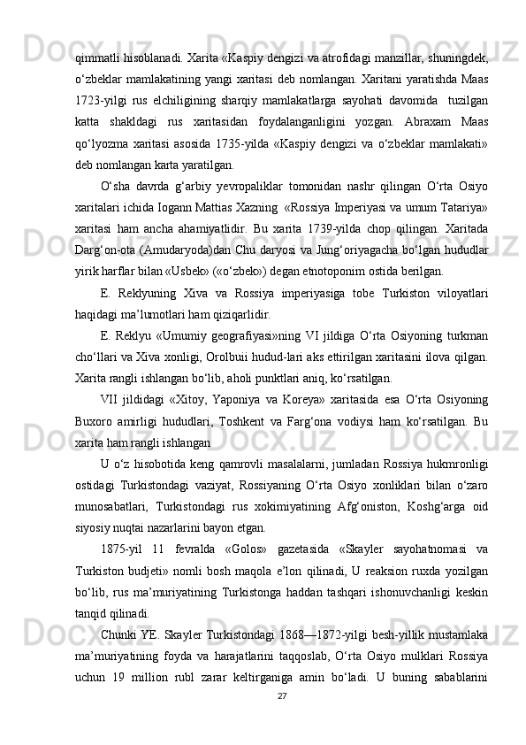 qimmatli hisoblanadi. Xarita «Kaspiy dengizi va atrofidagi manzillar, shuningdek,
o‘zbeklar  mamlakatining yangi  xaritasi  deb nomlangan. Xaritani yaratishda Maas
1723-yilgi   rus   elchiligining   sharqiy   mamlakatlarga   sayohati   davomida     tuzilgan
katta   shakldagi   rus   xaritasidan   foydalanganligini   yozgan.   Abraxam   Maas
qo‘lyozma   xaritasi   asosida   1735-yilda   «Kaspiy   dengizi   va   o‘zbeklar   mamlakati»
deb nomlangan karta yaratilgan.
O‘sha   davrda   g‘arbiy   yevropaliklar   tomonidan   nashr   qilingan   O‘rta   Osiyo
xaritalari ichida Iogann Mattias Xazning  «Rossiya Imperiyasi va umum Tatariya»
xaritasi   ham   ancha   ahamiyatlidir.   Bu   xarita   1739-yilda   chop   qilingan.   Xaritada
Darg‘on-ota (Amudaryoda)dan Chu daryosi  va Jung‘oriyagacha bo‘lgan hududlar
yirik harflar bilan «Usbek» («o‘zbek») degan etnotoponim ostida berilgan.
E.   Reklyuning   Xiva   va   Rossiya   imperiyasiga   tobe   Turkiston   viloyatlari
haqidagi ma’lumotlari ham  q izi qarlidir .
E.   Reklyu   «Umumiy   geografiyasi»ning   VI   jildiga   O‘rta   Osiyoning   turkman
cho‘llari va Xiva xonligi, Orolbuii hudud-lari aks ettirilgan xaritasini ilova qilgan.
Xarita rangli ishlangan bo‘lib, a ho li punktlari aniq, ko‘rsatilgan.
VII   jildidagi   «Xitoy,   Yaponiya   va   Koreya»   xaritasida   esa   O‘rta   Osiyoning
Buxoro   amirligi   hududlari,   Toshkent   va   Farg‘ona   vodiysi   ham   ko‘rsatilgan.   Bu
xarita ham rangli ishlangan
U   o‘z   hisobotida   keng   qamrovli   masalalarni,   jumladan   Rossiya   hukmronligi
ostidagi   Turkistondagi   vaziyat,   Rossiyaning   O‘rta   Osiyo   xonliklari   bilan   o‘zaro
munosabatlari,   Tur kistondagi   rus   xokimiyatining   Afg‘oniston,   Koshg‘arga   oid
siyosiy nuqtai nazarlarini bayon etgan.
1875-yil   11   fevralda   «Golos»   gazetasida   «Skayler   sayohatnomasi   va
Turkiston   budjeti»   nomli   bosh   maqola   e’lon   qilinadi,   U   reaksion   ruxda   yozilgan
bo‘lib,   rus   ma’muriyatining   Turkistonga   haddan   tashqari   ishonuvchanligi   keskin
tanqid qilinadi.
Chunki YE. Skayler Turkistondagi 1868—1872-yilgi besh-yillik mustamlaka
ma’muriyatining   foyda   va   harajatlarini   taqqoslab,   O‘rta   Osiyo   mulklari   Rossiya
uchun   19   million   rubl   zarar   keltirganiga   amin   bo‘ladi.   U   buning   sabablarini
27