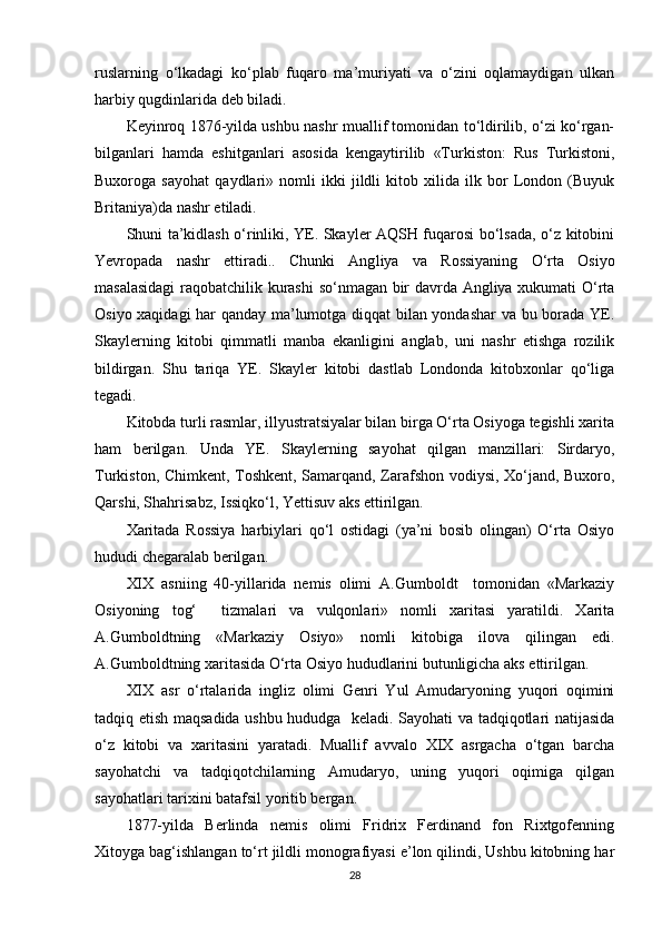 ruslarning   o‘lkadagi   ko‘plab   fuqaro   ma’muriyati   va   o‘zini   oqlamaydigan   ulkan
harbiy qugdinlarida deb biladi.
Keyinroq 1876-yilda ushbu nashr muallif tomonidan to‘ldirilib, o‘zi ko‘rgan-
bilganlari   hamda   eshitganlari   asosida   kengaytirilib   «Turkiston:   Rus   Turkistoni,
Buxoroga   sayohat   qaydlari»   nomli   ikki   jildli   kitob   xilida   ilk   bor   London   (Buyuk
Britaniya)da nashr etiladi.
Shuni ta’kidlash o‘rinliki, YE. Skayler AQSH fuqarosi bo‘lsada, o‘z kitobini
Yevropada   nashr   ettiradi..   Chunki   Ang liya   va   Rossiyaning   O‘rta   Osiyo
masalasidagi  raqobatchilik kurashi  so‘nmagan bir davrda Angliya xukumati O‘rta
Osiyo xaqidagi har qanday ma’lumotga diqqat bilan yondashar  va bu borada YE.
Skaylerning   kitobi   qimmatli   manba   ekanligini   anglab,   uni   nashr   etishga   rozilik
bildirgan.   Shu   tariqa   YE.   Skayler   kitobi   dastlab   Londonda   kitobxonlar   qo‘liga
tegadi.
Kitobda turli rasmlar, illyustratsiyalar bilan birga O‘rta Osiyoga tegishli xarita
ham   berilgan.   Unda   YE.   Skaylerning   sayohat   qilgan   manzillari:   Sirdaryo,
Turkiston, Chimkent, Toshkent, Samarqand, Zarafshon vodiysi, Xo‘jand, Buxoro,
Qаrshi, Shahrisabz, Issiqko‘l, Yettisuv aks ettirilgan.
Xaritada   Rossiya   harbiylari   qo‘l   ostidagi   (ya’ni   bosib   olingan)   O‘rta   Osiyo
hududi chegaralab berilgan.
XIX   asniing   40-yillarida   nemis   olimi   A.Gumboldt     tomonidan   «Markaziy
Osiyoning   tog‘     tizmalari   va   vulqonlari»   nomli   xaritasi   yaratildi.   Xarita
A.Gumboldtning   «Markaziy   Osiyo»   nomli   kitobiga   ilova   qilingan   edi.
A.Gumboldtning xaritasida O‘rta Osiyo hududlarini butunligicha aks ettirilgan.
XIX   asr   o‘rtalarida   ingliz   olimi   Genri   Yul   Amudaryoning   yuqori   oqimini
tadqiq etish maqsadida ushbu hududga   keladi. Sayohati va tadqiqotlari natijasida
o‘z   kitobi   va   xaritasini   yaratadi.   Muallif   avvalo   XIX   asrgacha   o‘tgan   barcha
sayohatchi   va   tadqiqotchilarning   Amudaryo,   uning   yuqori   oqimiga   qilgan
sayohatlari tarixini batafsil yoritib bergan.
1877-yilda   Berlinda   nemis   olimi   Fridrix   Ferdinand   fon   Rixtgofenning
Xitoyga bag‘ishlangan to‘rt jildli monografiyasi e’lon qilindi, Ushbu kitobning har
28
