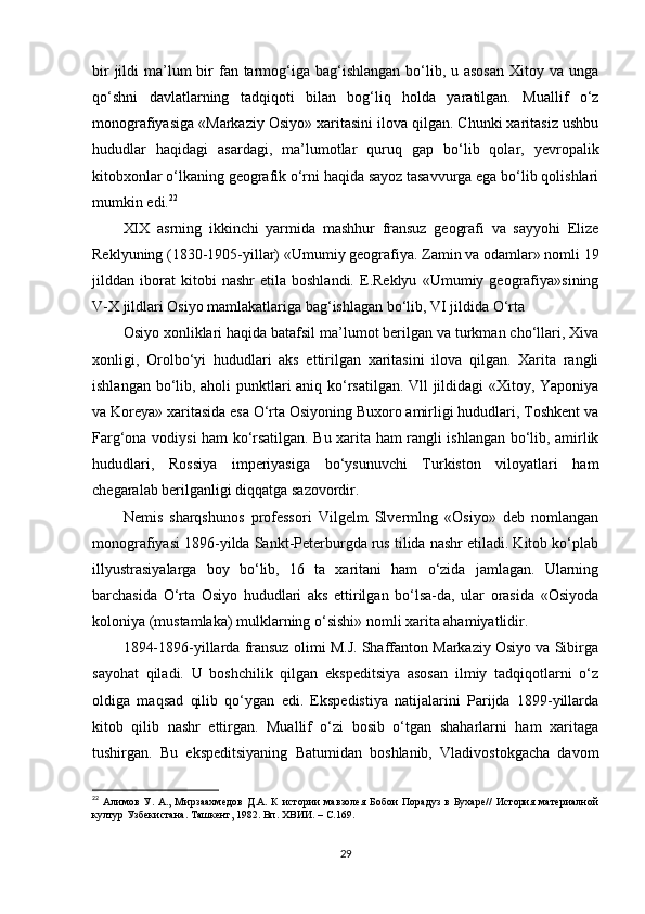bir  jildi  ma’lum  bir  fan tarmog‘iga bag‘ishlangan bo‘lib, u asosan  Xitoy va unga
qo‘shni   davlatlarning   tadqiqoti   bilan   bog‘liq   holda   yaratilgan.   Muallif   o‘z
monografiyasiga «Markaziy Osiyo» xaritasini ilova qilgan. Chunki xaritasiz ushbu
hududlar   haqidagi   asardagi,   ma’lumotlar   quruq   gap   bo‘lib   qolar,   yevropalik
kitobxonlar o‘lkaning geografik o‘rni haqida sayoz tasavvurga ega bo‘lib qolishlari
mumkin edi. 22
XIX   asrning   ikkinchi   yarmida   mashhur   fransuz   geografi   va   sayyohi   Elize
Reklyuning (1830-1905-yillar) «Umumiy geografiya.  Zamin va odamlar» nomli 19
jilddan   iborat   kitobi   nashr   etila   boshlandi.   E.Reklyu   «Umumiy   geografiya»sining
V-X jildlari Osiyo mamlakatlariga bag‘ishlagan bo‘lib, VI jildida O‘rta 
Osiyo xonliklari haqida batafsil ma’lumot berilgan va turkman cho‘llari, Xiva
xonligi,   Orolbo‘yi   hududlari   aks   ettirilgan   xaritasini   ilova   qilgan.   Xarita   rangli
ishlangan bo‘lib, aholi punktlari aniq ko‘rsatilgan. Vll jildidagi «Xitoy, Yaponiya
va Koreya» xaritasida esa O‘rta Osiyoning Buxoro amirligi hududlari, Toshkent va
Farg‘ona vodiysi ham ko‘rsatilgan. Bu xarita ham rangli ishlangan bo‘lib, amirlik
hududlari,   Rossiya   imperiyasiga   bo‘ysunuvchi   Turkiston   viloyatlari   ham
chegaralab berilganligi diqqatga sazovordir.
Nemis   sharqshunos   professori   Vilgelm   Slvermlng   «Osiyo»   deb   nomlangan
monografiyasi 1896-yilda Sankt-Peterburgda rus tilida nashr etiladi. Kitob ko‘plab
illyustrasiyalarga   boy   bo‘lib,   16   ta   xaritani   ham   o‘zida   jamlagan.   Ularning
barchasida   O‘rta   Osiyo   hududlari   aks   ettirilgan   bo‘lsa-da,   ular   orasida   «Osiyoda
koloniya (mustamlaka) mulklarning o‘sishi» nomli xarita ahamiyatlidir.
1894-1896-yillarda fransuz olimi M.J. Shaffanton Markaziy Osiyo va Sibirga
sayohat   qiladi.   U   boshchilik   qilgan   ekspeditsiya   asosan   ilmiy   tadqiqotlarni   o‘z
oldiga   maqsad   qilib   qo‘ygan   edi.   Ekspedistiya   natijalarini   Parijda   1899-yillarda
kitob   qilib   nashr   ettirgan.   Muallif   o‘zi   bosib   o‘tgan   shaharlarni   ham   xaritaga
tushirgan.   Bu   ekspeditsiyaning   Batumidan   boshlanib,   Vladivostokgacha   davom
22
  Aлимов   У.  A.,   Мирзаахмедов   Д.A.   К   истории   мавзолея   Бобои   Порадуз   в  Бухаре//   История   материалной
култур Узбекистана. Ташкент, 1982. Вп. ХВИИ.  – C. 169.
29