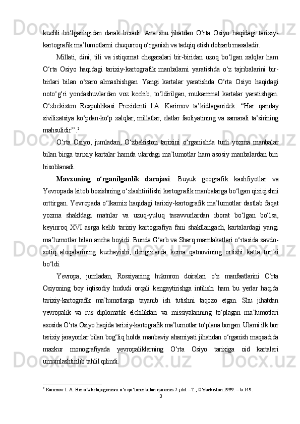 kuchli   bo‘lganligidan   darak   beradi.   Ana   shu   jihatdan   O‘rta   Osiyo   haqidagi   tarixiy-
kartografik ma’lumotlarni chuqurroq o‘rganish va tadqiq etish dolzarb masaladir.
Millati,   dini,   tili   va   istiqomat   chegaralari   bir-biridan   uzoq   bo‘lgan   xalqlar   ham
O‘rta   Osiyo   haqidagi   tarixiy-kartografik   manbalarni   yaratishda   o‘z   tajribalarini   bir-
birlari   bilan   o‘zaro   almashishgan.   Yangi   kartalar   yaratishda   O‘rta   Osiyo   haqidagi
noto‘g‘ri   yondashuvlardan   voz   kechib,   to‘ldirilgan,   mukammal   kartalar   yaratishgan.
O‘zbekiston   Respublikasi   Prezidenti   I.A.   Karimov   ta’kidlaganidek :   “Har   qanday
sivilizatsiya ko‘pdan-ko‘p xalqlar, millatlar, elatlar faoliyatining va samarali ta’sirining
mahsulidir’’ . 2
O‘rta   Osiyo,   jumladan,   O‘zbekiston   tarixini   o‘rganishda   turli   yozma   manbalar
bilan birga tarixiy kartalar hamda ulardagi ma’lumotlar ham asosiy manbalardan biri
hisoblanadi.
Mavzuning   o‘rganilganlik   darajasi :   Buyuk   geografik   kashfiyotlar   va
Yevropada kitob bosishning o‘zlashtirilishi kartografik manbalarga bo‘lgan qiziqishni
orttirgan. Yevropada o‘lkamiz haqidagi tarixiy-kartografik ma’lumotlar dastlab faqat
yozma   shakldagi   matnlar   va   uzuq-yuluq   tasavvurlardan   iborat   bo‘lgan   bo‘lsa,
keyinroq   XVI   asrga   kelib   tarixiy   kartografiya   fani   shakllangach,   kartalardagi   yangi
ma’lumotlar bilan ancha boyidi. Bunda G‘arb va Sharq mamlakatlari o‘rtasida savdo-
sotiq   aloqalarining   kuchayishi,   dengizlarda   kema   qatnovining   ortishi   katta   turtki
bo‘ldi.
Yevropa,   jumladan,   Rossiyaning   hukmron   doiralari   o‘z   manfaatlarini   O‘rta
Osiyoning   boy   iqtisodiy   hududi   orqali   kengaytirishga   intilishi   ham   bu   yerlar   haqida
tarixiy-kartografik   ma’lumotlarga   tayanib   ish   tutishni   taqozo   etgan.   Shu   jihatdan
yevropalik   va   rus   diplomatik   elchiliklari   va   missiyalarining   to‘plagan   ma’lumotlari
asosida O‘rta Osiyo haqida tarixiy-kartografik ma’lumotlar to‘plana borgan. Ularni ilk bor
tarixiy jarayonlar bilan bog‘liq holda manbaviy ahamiyati jihatidan o‘rganish maqsadida
mazkur   monografiyada   yevropaliklarning   O‘rta   Osiyo   tarixiga   oid   kartalari
umumlashtirilib tahlil qilindi.
2
 Karimov I. A. Biz o‘z kelajagimizni o‘z qo‘limiz bilan quramiz.7-jild. –T.,   O‘zbekiston.1999 . –  b .149.
3