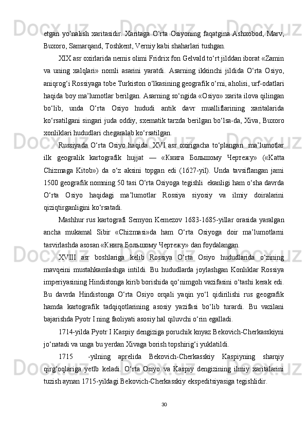 etgan   yo‘nalish   xaritasidir.   Xaritaga   O‘rta   Osiyoning   faqatgina   Ashxobod,   Marv,
Buxoro, Samarqand, Toshkent, Verniy kabi shaharlari tushgan.
XIX asr oxirlarida nemis olimi Fridrix fon Gelvald to‘rt jilddan iborat «Zamin
va   uning   xalqlari»   nomli   asarini   yaratdi.   Asarning   ikkinchi   jildida   O‘rta   Osiyo,
aniqrog‘i Rossiyaga tobe Turkiston o‘lkasining geografik o‘rni, aholisi, urf-odatlari
haqida boy ma’lumotlar berilgan. Asarning so‘ngida «Osiyo» xarita ilova qilingan
bo‘lib,   unda   O‘rta   Osiyo   hududi   antik   davr   mualliflarining   xaritalarida
ko‘rsatilgani singari juda oddiy, sxematik tarzda berilgan bo‘lsa-da, Xiva, Buxoro
xonliklari hududlari chegaralab ko‘rsatilgan.
Russiyada   O‘rta   Osiyo   haqida     XVI   asr   oxirigacha   to‘plangan     ma’lumotlar
ilk   geogralik   kartografik   hujjat   —   « Книга   Большому   Чертежу »   («Katta
Chizmaga   Kitob»)   da   o‘z   aksini   topgan   edi   (1627-yil).   Unda   tavsiflangan   jami
1500 geografik nomning 50 tasi O‘rta Osiyoga tegishli  ekanligi ham o‘sha davrda
O‘rta   Osiyo   haqidagi   ma’lumotlar   Rossiya   siyosiy   va   ilmiy   doiralarini
qiziqtirganligini ko‘rsatadi.
Mashhur  rus  kartografi  Semyon Kemezov  1683-1685-yillar  orasida  yaralgan
ancha   mukamal   Sibir   «Chizmasi»da   ham   O‘rta   Osiyoga   doir   ma’lumotlarni
tasvirlashda asosan « Книга   Большому   Чертежу » dan foydalangan.
XVIII   asr   boshlariga   kelib   Rossiya   O‘rta   Osiyo   hududlarida   o‘zining
mavqeini   mustahkamlashga   intildi.   Bu   hududlarda   joylashgan   Konliklar   Rossiya
imperiyasining Hindistonga kirib borishida qo‘nimgoh vazifasini o‘tashi kerak edi.
Bu   davrda   Hindistonga   O‘rta   Osiyo   orqali   yaqin   yo‘l   qidirilishi   rus   geografik
hamda   kartografik   tadqiqotlarining   asosiy   yazifasi   bo‘lib   turardi.   Bu   vazilani
bajarishda Pyotr I ning faoliyati asosiy hal qiluvchi o‘rin egalladi.
1714-yilda Pyotr I Kaspiy dengiziga poruchik knyaz Bekovich-Cherkasskiyni
jo‘natadi va unga bu yerdan Xivaga borish topshirig‘i yuklatildi.
1715     -yilning   aprelida   Bekovich-Cherkasskiy   Kaspiyning   sharqiy
qirg‘oqlariga   yetlb   keladi.   O‘rta   Osiyo   va   Kaspiy   dengizining   ilmiy   xaritalarini
tuzish aynan 1715-yildagi Bekovich-Cherkasskiy ekspeditsiyasiga tegishlidir.
30