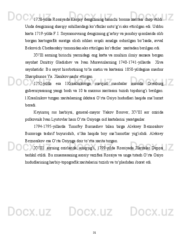 1720-yilda Rossiyada Kaspiy dengizining birinchi bosma xaritasi chop etildi.
Unda dengizning sharqiy sohillaridagi ko‘rfazlar noto‘g‘ri aks ettirilgan edi. Ushbu
karta 1719-yilda F.I. Soymonovning dengizning g‘arbiy va janubiy qismlarida olib
borgan   kartografik   suratga   olish   ishlari   orqali   amalga   oshirilgan   bo‘lsada,   avval
Bekovich Cherkasskiy tomonidan aks ettirilgan ko‘rfazlar  xaritadan berilgan edi.
XVIIl   asrning   birinchi   yarmidagi   eng   katta   va   muihim   ilmiy   samara   bergan
sayohat   Dmitriy   Gladishev   va   Ivan   Muravinlarning   1740-1741-yillarda     Xiva
sayohatidir. Bu sayot hisobotining to‘la matin va kartasini 1850-yildagina mashur
Sharqshunos Ya. Xanikov nashr ettirgan.
1752-yilda   esa   I.Krasilnikovga   mavjud   manbalar   asosida   Orenburg
guberniyasining yangi bosh va 10 ta maxsus xaritasini  tuzish topshirig‘i berilgan.
l.Krasilnikov tuzgan xaritalarning ikkitasi O‘rta Osiyo hududlari haqida ma’lumot
beradi.
Keyinroq   rus   harbiysi,   general-mayor   Yakov   Bouver,   XVIII   asr   oxirida
polkovnik Ivan Lyutovlar ham O‘rta Osiyoga oid kartalarini yaratganlar.
1794-1795-yillarda   Timofey   Burnashev   bilan   birga   Aleksey   Beznosikov
Buxoroga   tashrif   buyurishib,   o‘lka   haqida   boy   ma’lumotlar   yig‘ishdi.   Aleksey
Beznosikov esa O‘rta Osiyoga doir to‘rtta xarita tuzgan.
XVIII     asrning   oxirlarida,   aniqrog‘i,   1799-yilda   Rossiyada   Xaritalar   Deposi
tashkil etildi. Bu muassasaning asosiy vazifasi Rossiya va unga tutash O‘rta Osiyo
hududlarining harbiy-topografik xaritalarini tuzish va to‘plashdan iborat edi.
31