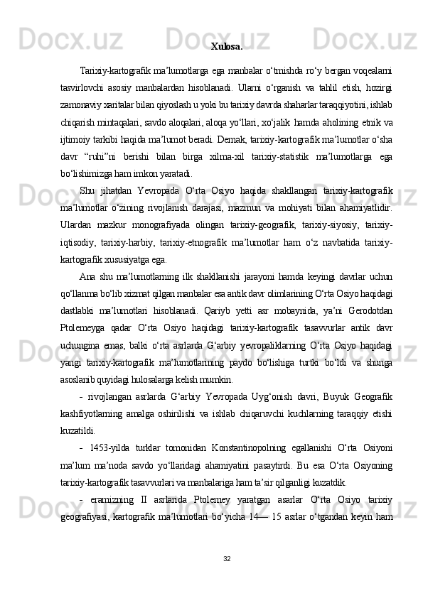 Xulosa.
Tarixiy-kartografik ma’lumotlarga ega manbalar o‘tmishda ro‘y bergan voqealarni
tasvirlovchi   asosiy   manbalardan   hisoblanadi.   Ularni   o‘rganish   va   tahlil   etish,   hozirgi
zamonaviy xaritalar bilan qiyoslash u yoki bu tarixiy davrda shaharlar taraqqiyotini, ishlab
chiqarish mintaqalari, savdo aloqalari, aloqa yo‘llari, xo‘jalik   hamda aholining etnik va
ijtimoiy tarkibi haqida ma’lumot beradi. Demak, tarixiy-kartografik ma’lumotlar o‘sha
davr   “ruhi”ni   berishi   bilan   birga   xilma-xil   tarixiy-statistik   ma’lumotlarga   ega
bo‘lishimizga ham imkon yaratadi.
Shu   jihatdan   Yevropada   O‘rta   Osiyo   haqida   shakllangan   tarixiy-kartografik
ma’lumotlar   o‘zining   rivojlanish   darajasi,   mazmun   va   mohiyati   bilan   ahamiyatlidir.
Ulardan   mazkur   monografiyada   olingan   tarixiy-geografik,   tarixiy-siyosiy,   tarixiy-
iqtisodiy,   tarixiy-harbiy,   tarixiy-etnografik   ma’lumotlar   ham   o‘z   navbatida   tarixiy-
kartografik xususiyatga ega.
Ana   shu   ma’lumotlarning   ilk   shakllanishi   jarayoni   hamda   keyingi   davrlar   uchun
qo‘llanma bo‘lib xizmat qilgan manbalar esa antik davr olimlarining O‘rta Osiyo haqidagi
dastlabki   ma’lumotlari   hisoblanadi.   Qariyb   yetti   asr   mobaynida,   ya’ni   Gerodotdan
Ptolemeyga   qadar   O‘rta   Osiyo   haqidagi   tarixiy-kartografik   tasavvurlar   antik   davr
uchungina   emas,   balki   o‘rta   asrlarda   G‘arbiy   yevropaliklarning   O‘rta   Osiyo   haqidagi
yangi   tarixiy-kartografik   ma’lumotlarining   paydo   bo‘lishiga   turtki   bo‘ldi   va   shunga
asoslanib quyidagi hulosalarga kelish mumkin.
-   rivojlangan   asrlarda   G‘arbiy   Yevropada   Uyg‘onish   davri,   Buyuk   Geografik
kashfiyotlarning   amalga   oshirilishi   va   ishlab   chiqaruvchi   kuchlarning   taraqqiy   etishi
kuzatildi.
-   1453-yilda   turklar   tomonidan   Konstantinopolning   egallanishi   O‘rta   Osiyoni
ma’lum   ma’noda   savdo   yo‘llaridagi   ahamiyatini   pasaytirdi.   Bu   esa   O‘rta   Osiyoning
tarixiy-kartografik tasavvurlari va manbalariga ham ta’sir qilganligi kuzatdik.
-   eramizning   II   asrlarida   Ptolemey   yaratgan   asarlar   O‘rta   Osiyo   tarixiy
geografiyasi,   kartografik  ma’lumotlari   bo‘yicha   14—  15  asrlar  o‘tgandan  keyin  ham
32