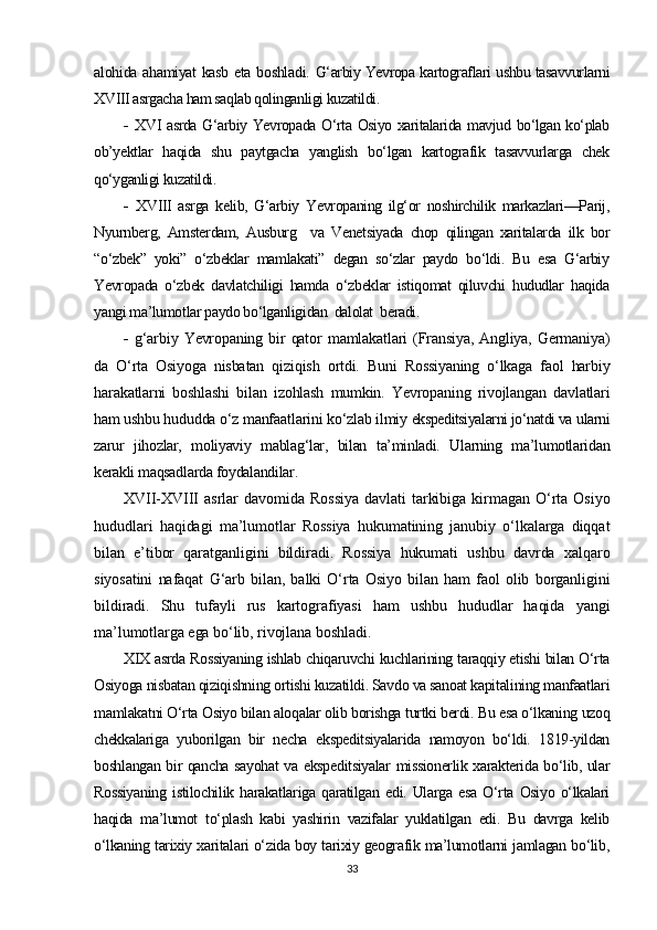 alohida ahamiyat kasb eta boshladi.   G‘arbiy Yevropa kartograflari ushbu tasavvurlarni
XVIII asrgacha ham saqlab qolinganligi kuzatildi.
-   XVI asrda G‘arbiy Yevropada O‘rta Osiyo xaritalarida mavjud bo‘lgan ko‘plab
ob’yektlar   haqida   shu   paytgacha   yanglish   bo‘lgan   kartografik   tasavvurlarga   chek
qo‘yganligi kuzatildi.
-   XVIII   asrga   kelib,   G‘arbiy   Yevropaning   ilg‘or   noshirchilik   markazlari—Parij,
Nyurnberg,   Amsterdam,   Ausburg     va   Venetsiyada   chop   qilingan   xaritalarda   ilk   bor
“o‘zbek”   yoki”   o‘zbeklar   mamlakati”   degan   so‘zlar   paydo   bo‘ldi.   Bu   esa   G‘arbiy
Yevropada   o‘zbek   davlatchiligi   hamda   o‘zbeklar   istiqomat   qiluvchi   hududlar   haqida
yangi ma’lumotlar paydo bo‘lganligidan  dalolat  beradi.
-   g‘arbiy   Yevropaning   bir   qator   mamlakatlari   (Fransiya,   Angliya,   Germaniya)
da   O‘rta   Osiyoga   nisbatan   qiziqish   ortdi.   Buni   Rossiyaning   o‘lkaga   faol   harbiy
harakatlarni   boshlashi   bilan   izohlash   mumkin.   Yevropaning   rivojlangan   davlatlari
ham ushbu hududda o‘z manfaatlarini ko‘zlab ilmiy  ekspeditsiyalarni jo‘natdi va  ularni
zarur   jihozlar,   moliyaviy   mablag‘lar,   bilan   ta’minladi.   Ularning   ma’lumotlaridan
kerakli maqsadlarda foydalandilar.
XVII-XVIII   asrlar   davomida   Rossiya   davlati   tarkibiga   kirmagan   O‘rta   Osiyo
hududlari   haqidagi   ma’lumotlar   Rossiya   hukumatining   janubiy   o‘lkalarga   diqqat
bilan   e’tibor   qaratganligini   bildiradi.   Rossiya   hukumati   ushbu   davrda   xalqaro
siyosatini   nafaqat   G‘arb   bilan,   balki   O‘rta   Osiyo   bilan   ham   faol   olib   borganligini
bildiradi.   Shu   tufayli   rus   kartografiyasi   ham   ushbu   hududlar   haqida   yangi
ma’lumotlarga ega bo‘lib, rivojlana boshladi.
XIX asrda Rossiyaning ishlab chiqaruvchi kuchlarining taraqqiy etishi bilan O‘rta
Osiyoga nisbatan qiziqishning ortishi kuzatildi. Savdo va sanoat kapitalining manfaatlari
mamlakatni O‘rta Osiyo bilan aloqalar olib borishga turtki berdi. Bu esa o‘lkaning uzoq
chekkalariga   yuborilgan   bir   necha   ekspeditsiyalarida   namoyon   bo‘ldi.   1819-yildan
boshlangan bir qancha sayohat va ekspeditsiyalar missionerlik xarakterida bo‘lib, ular
Rossiyaning   istilochilik   harakatlariga   qaratilgan   edi.   Ularga   esa   O‘rta   Osiyo   o‘lkalari
haqida   ma’lumot   to‘plash   kabi   yashirin   vazifalar   yuklatilgan   edi.   Bu   davrga   kelib
o‘lkaning tarixiy xaritalari o‘zida boy tarixiy geografik ma’lumotlarni jamlagan bo‘lib,
33