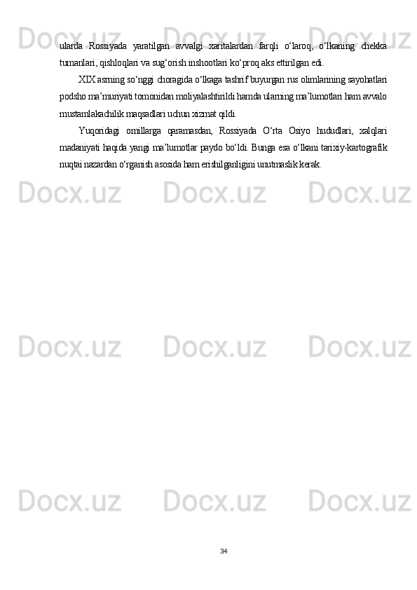 ularda   Rossiyada   yaratilgan   avvalgi   xaritalardan   farqli   o‘laroq,   o‘lkaning   chekka
tumanlari, qishloqlari va sug‘orish inshootlari ko‘proq aks ettirilgan edi.
XIX asrning so‘nggi choragida o‘lkaga tashrif buyurgan rus olimlarining sayohatlari
podsho ma’muriyati tomonidan moliyalashtirildi hamda ularning ma’lumotlari ham avvalo
mustamlakachilik maqsadlari uchun xizmat qildi.
Yuqoridagi   omillarga   qaramasdan,   Rossiyada   O‘rta   Osiyo   hududlari,   xalqlari
madaniyati haqida yangi ma’lumotlar paydo bo‘ldi. Bunga esa o‘lkani tarixiy-kartografik
nuqtai nazardan o‘rganish asosida ham erishilganligini unutmaslik kerak.
34