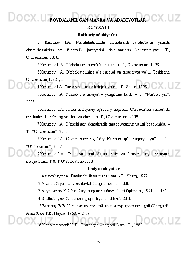 FOYDALANILGAN MANBA VA ADABIYOTLAR
RO‘YXATI
Rahbariy adabiyotlar.
1.   Karimov   I.A.   Mamlakatimizda   demokratik   islohotlarni   yanada
chuqurlashtirish   va   fuqarolik   jamiyatini   rivojlantirish   kontseptsiyasi.   T.,
O‘zbekiston, 2010.
2.Karimov I. A. O‘zbekiston buyuk kelajak sari. T., O‘zbekiston, 1998.
3.Karimov   I.A.   O‘zbekistonning   o‘z   istiqlol   va   taraqqiyot   yo‘li.   Toshkent,
O‘zbekiston,1992-yil.
4.Karimov I.A. Tarixiy xotirasiz kelajak yo‘q. - T.: Sharq, 1998.
5.Karimov   I.A.   Yuksak   ma’naviyat   –   yengilmas   kuch.   –   T.:   “Ma’naviyat”,
2008.
6.Karimov   I.A.   Jahon   moliyaviy-iqtisodiy   inqirozi,   O‘zbekiston   sharoitida
uni bartaraf etishning yo‘llari va choralari. T., O‘zbekiston, 2009.
7.Karimov  I.A.  O‘zbekiston  demakratik  taraqqiyotning  yangi   bosqichida.   –
T.: “O‘zbekiston”, 2005.
8.Karimov   I.A.   O‘zbekistonning   16-yillik   mustaqil   taraqqiyot   yo‘li.   –   T.:
“O‘zbekiston”, 2007.
9.Karimov   I.A.   Ozod   va   obod   Vatan   erkin   va   farovon   hayot   pirovard
maqsadimiz. T.8. T.O‘zbekiston,-2000.
Ilmiy adabiyotlar
  1. Azizxo‘jayev A. Davlatchilik va madaniyat. - T.: Sharq, 1997.
 2. Azamat Ziyo.  O‘zbek davlatchiligi tarixi. T., 2000 .
  3.Boynazarov F. O'rta Osiyoning antik davri. T. «O'qituvchi, 1991. – 148 b.
 4. Saidboboyev .Z. Tarixiy grografiya. Toshkent ,  2010  .
  5. Бартолд В.В. История културной жизни турецкv народой (Средней 
Aзи)Соч.Т.В. Наука, 1968.  –  C .59.
            6.Корженевский Н.Л ., Природаа Средней Ази. Т., 1960;
35 