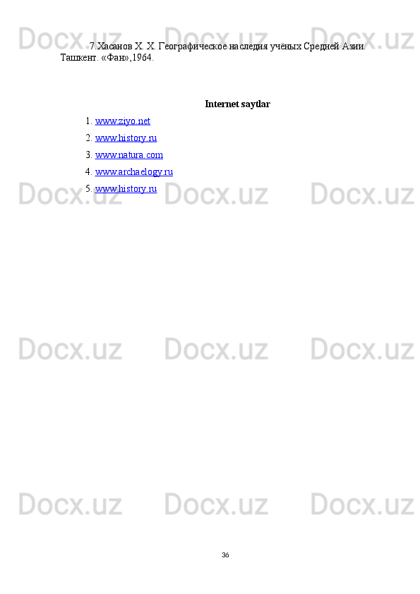             7.Хасанов  X .  X . Географическое наследия учёных Средней Ази. 
Ташкент . « Фан »,1964.
Internet saytlar
1.   www.ziyo.net
2.  www.history.ru
3.  www.natura.com
4.  www.archaelogy.ru
5.  www.history.ru
36 
