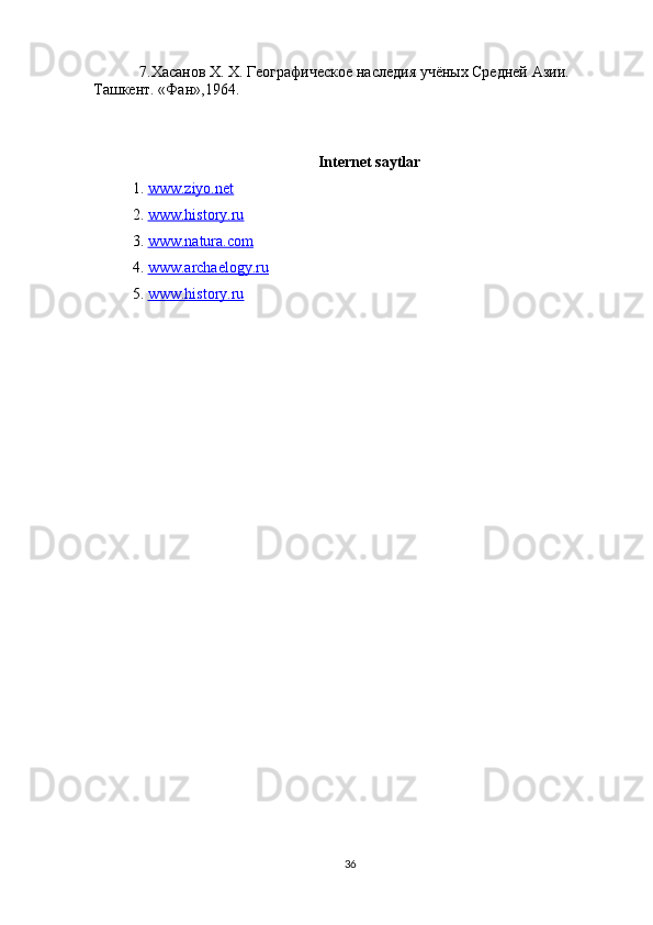 7.Хасанов  X .  X . Географическое наследия учёных Средней Ази. 
Ташкент . « Фан »,1964.
Internet saytlar
1.   www.ziyo.net
2.  www.history.ru
3.  www.natura.com
4.  www.archaelogy.ru
5.  www.history.ru
36