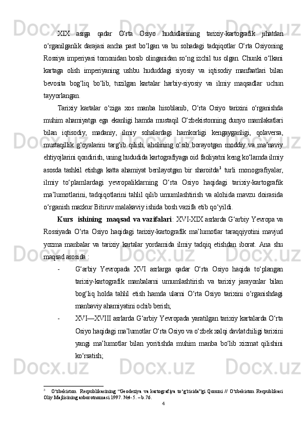 XIX   asrga   qadar   O‘rta   Osiyo   hududlarining   tarixiy-kartografik   jihatdan
o‘rganilganlik  darajasi  ancha   past   bo‘lgan   va  bu  sohadagi  tadqiqotlar   O‘rta  Osiyoning
Rossiya imperiyasi tomonidan bosib olinganidan so‘ng izchil tus olgan. Chunki o‘lkani
kartaga   olish   imperiyaning   ushbu   hududdagi   siyosiy   va   iqtisodiy   manfaatlari   bilan
bevosita   bog‘liq   bo‘lib,   tuzilgan   kartalar   harbiy-siyosiy   va   ilmiy   maqsadlar   uchun
tayyorlangan.
Tarixiy   kartalar   o‘ziga   xos   manba   hisoblanib,   O‘rta   Osiyo   tarixini   o‘rganishda
muhim  ahamiyatga ega  ekanligi  hamda  mustaqil  O‘zbekistonning  dunyo mamlakatlari
bilan   iqtisodiy,   madaniy,   ilmiy   sohalardagi   hamkorligi   kengayganligi,   qolaversa,
mustaqillik   g‘oyalarini   targ‘ib   qilish,   aholining   o‘sib   borayotgan   moddiy   va   ma’naviy
ehtiyojlarini qondirish, uning hududida kartografiyaga oid faoliyatni keng ko‘lamda ilmiy
asosda   tashkil  etishga   katta  ahamiyat   berilayotgan  bir  sharoitda 3
  turli   monografiyalar,
ilmiy   to‘plamlardagi   yevropaliklarning   O‘rta   Osiyo   haqidagi   tarixiy-kartografik
ma’lumotlarini, tadqiqotlarini tahlil qilib umumlashtirish va alohida mavzu doirasida
o‘rganish mazkur Bitiruv malakaviy ishida bosh vazifa etib qo‘yildi.
Kurs   ishining   maqsad va vazifalari :   XVI-XIX asrlarda G‘arbiy Yevropa va
Rossiyada   O‘rta   Osiyo   haqidagi   tarixiy-kartografik   ma’lumotlar   taraqqiyotini   mavjud
yozma   manbalar   va   tarixiy   kartalar   yordamida   ilmiy   tadqiq   etishdan   iborat.   Ana   shu
maqsad asosida  :
- G‘arbiy   Yevropada   XVI   asrlarga   qadar   O‘rta   Osiyo   haqida   to‘plangan
tarixiy-kartografik   manbalarni   umumlashtirish   va   tarixiy   jarayonlar   bilan
bog‘liq   holda   tahlil   etish   hamda   ularni   O‘rta   Osiyo   tarixini   o‘rganishdagi
manbaviy ahamiyatini ochib berish; 
- XVI—XVIII asrlarda G‘arbiy Yevropada yaratilgan tarixiy kartalarda O‘rta
Osiyo haqidagi ma’lumotlar O‘rta Osiyo va o‘zbek xalqi davlatchiligi tarixini
yangi   ma’lumotlar   bilan   yoritishda   muhim   manba   bo‘lib   xizmat   qilishini
ko‘rsatish;
3
      O‘zbekiston     Respublikasining   “Geodeziya   va   kartografiya   to‘g‘risida”gi   Qonuni   //   O‘zbekiston   Respublikasi
Oliy Majlisining axborotnomasi.1997. №4-5.  – b.76.
4