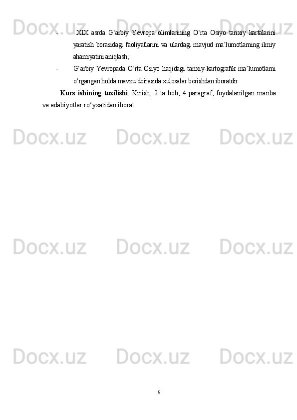 -   XIX   asrda   G‘arbiy   Yevropa   olimlarining   O‘rta   Osiyo   tarixiy   kartalarini
yaratish borasidagi faoliyatlarini va ulardagi mavjud ma’lumotlarning ilmiy
ahamiyatini aniqlash;
- G‘arbiy Yevropada O‘rta Osiyo haqidagi tarixiy-kartografik ma’lumotlarni
o‘rgangan holda mavzu doirasida xulosalar berishdan iboratdir.
Kurs   ishi ning   tuzilishi :   Kirish,   2   ta   bob,   4   paragraf ,   foydalanilgan   manba
va adabiyotlar ro‘yxatidan iborat.
5