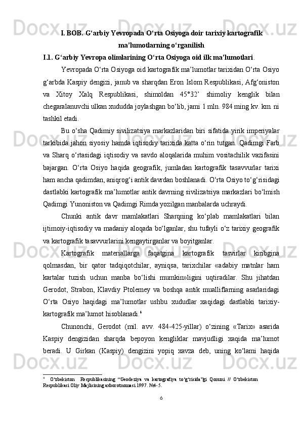 I. BOB. G‘arbiy Yevropada O‘rta Osiyoga doir tarixiy kartografik
ma’lumotlarning o‘rganilish
I.1.  G‘arbiy  Ye vropa olimlarining O‘rta Osiyoga oid ilk ma’lumotlari .
Yevropada O‘rta Osiyoga oid kartografik ma’lumotlar tarixidan O‘rta Osiyo
g‘arbda Kaspiy dengizi, janub va sharqdan Eron Islom Respublikasi,  Afg‘oniston
va   Xitoy   Xalq   Respublikasi,   shimoldan   45°32’   shimoliy   kenglik   bilan
chegaralanuvchi ulkan xududda joylashgan bo‘lib, jami 1 mln. 984 ming kv. km. ni
tashkil etadi.
Bu o‘sha Qadimiy sivilizatsiya markazlaridan biri sifatida yirik imperiyalar
tarkibida   jahon   siyosiy   hamda   iqtisodiy   tarixida  katta   o‘rin   tutgan.  Qadimgi   Farb
va  Sharq   o‘rtasidagi   iqtisodiy  va   savdo   aloqalarida   muhim   vositachilik   vazifasini
bajargan.   O‘rta   Osiyo   haqida   geografik,   jumladan   kartografik   tasavvurlar   tarixi
ham ancha qadimdan, aniqrog‘i antik davrdan boshlanadi. O‘rta Osiyo to‘g‘risidagi
dastlabki kartografik ma’lu motlar antik davrning sivilizatsiya markazlari bo‘lmish
Qadimgi Yunoniston va Qadimgi Rimda yozilgan manbalarda uchraydi.
Chunki   antik   davr   mamlakatlari   Sharqning   ko‘plab   mamlakatlari   bilan
ijtimoiy-iqtisodiy va madaniy aloqada bo‘lganlar, shu tufayli o‘z tarixiy geografik
va kartografik tasavvurlarini kengaytirganlar va boyitganlar.
Kartografik   materiallarga   faqatgina   kartografik   tasvirlar   kiribgina
qolmasdan,   bir   qator   tadqiqotchilar,   ayniqsa,   tarixchilar   «adabiy   matnlar   ham
kartalar   tuzish   uchun   manba   bo‘lishi   mumkin»ligini   uqtiradilar.   Shu   jihatdan
Gerodot,   Strabon,   Klavdiy   Ptolemey   va   boshqa   antik   mualliflarning   asarlaridagi
O‘rta   Osiyo   haqidagi   ma’lumotlar   ushbu   xududlar   xaqidagi   dastlabki   tarixiy-
kartografik ma’lumot hisoblanadi. 4
Chunonchi,   Gerodot   (mil.   avv.   484-425-yillar)   o‘zining   «Tarix»   asarida
Kaspiy   dengizidan   sharqda   bepoyon   kengliklar   mavjudligi   xaqida   ma’lumot
beradi.   U   Girkan   (Kaspiy)   dengizini   yopiq   xavza   deb,   uning   ko‘lami   haqida
4
    O‘zbekiston     Respublikasining   “Geodeziya   va   kartografiya   to‘g‘risida”gi   Qonuni   //   O‘zbekiston
Respublikasi Oliy Majlisining axborotnomasi.1997. №4-5.
6