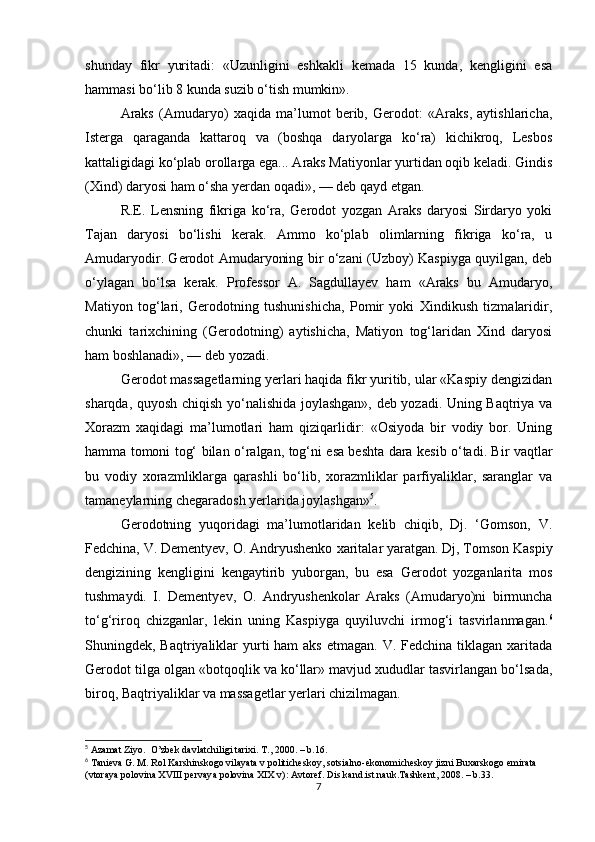 shunday   fikr   yuritadi:   «Uzunligini   eshkakli   kemada   15   kunda,   kengligini   esa
hammasi bo‘lib 8 kunda suzib o‘tish mumkin».
Araks   (Amudaryo)   xaqida   ma’lumot   berib,   Gerodot:   «Araks,   aytishlaricha,
Isterga   qaraganda   kattaroq   va   (boshqa   daryolarga   ko‘ra)   kichikroq,   Lesbos
kattaligidagi ko‘plab orollarga ega... Araks Matiyonlar yurtidan oqib keladi. Gindis
(Xind) daryosi ham o‘sha yerdan oqadi», — deb qayd etgan.
R.E.   Lensning   fikriga   ko‘ra,   Gerodot   yozgan   Araks   daryosi   Sirdaryo   yoki
Tajan   daryosi   bo‘lishi   kerak.   Ammo   ko‘plab   olimlarning   fikriga   ko‘ra,   u
Amudaryodir. Gerodot Amudaryoning bir o‘zani (Uzboy) Kaspiyga quyilgan, deb
o‘ylagan   bo‘lsa   ke rak.   Professor   A.   Sagdullayev   ham   «Araks   bu   Amudaryo,
Matiyon   tog‘lari,   Gerodotning   tushunishicha,   Pomir   yoki   Xindikush   tizmalaridir,
chunki   tarixchining   (Gerodotning)   aytishicha,   Matiyon   tog‘laridan   Xind   daryosi
ham boshlanadi», — deb yozadi.
Gerodot massagetlarning yerlari haqida fikr yuritib, ular «Kaspiy dengizidan
sharqda, quyosh chiqish yo‘nalishida joylashgan», deb yozadi. Uning Baqtriya va
Xorazm   xaqidagi   ma’lumotlari   ham   qiziqarlidir:   «Osiyoda   bir   vodiy   bor.   Uning
h amma tomoni tog‘ bilan   o‘ ralgan, tog‘ni esa beshta dara kesib o‘tadi. Bir vaqtlar
bu   vodiy   xorazmliklarga   qarashli   bo‘lib,   xorazmliklar   parfiyaliklar,   saranglar   va
tamaneylarning chegaradosh yerlarida joylashgan» 5
.
Gerodotning   yuqoridagi   ma’lumotlaridan   kelib   chiqib,   Dj.   ‘Gomson,   V.
Fedchina, V. Dementyev, O. Andryushenko  x ar i tala r  yaratgan. Dj, Tomson Kaspiy
dengizining   kengligini   kengaytirib   yuborgan,   bu   esa   Gerodot   yozganlarita   mos
tushmaydi.   I.   Dementyev,   O.   Andryushenkolar   Araks   (Amudaryo)ni   birmuncha
to‘g‘riroq   chizganlar,   lekin   uning   Kaspiyga   quyiluvchi   irmog‘i   tasvirlanmagan. 6
Shuningdek, Baqtriyaliklar  yurti  ham  aks  etmagan. V. Fedchina tiklagan xaritada
Gerodot tilga olgan «botqoqlik va ko‘llar» mavjud xududlar tasvirlangan bo‘lsada,
biroq, Baqtriyaliklar va massagetlar yerlari chizilmagan.
5
 Azamat Ziyo.  O’zbek davlatchiligi tarixi. T., 2000. – b.16.
6
 Tanieva G. M. Rol Karshinskogo vilayata v politicheskoy, sotsialno-ekonomicheskoy jizni Buxarskogo emirata 
(vtoraya polovina XVIII pervaya polovina XIX v): Avtoref. Dis.kand.ist.nauk.Tashkent, 2008. – b.33.
7