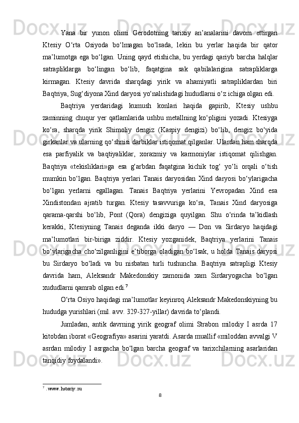 Yana   bir   yunon   olimi   Gerodotning   tarixiy   an’analarini   davom   ettirgan
Ktesiy   O‘rta   Osiyoda   bo‘lmagan   bo‘lsada,   le kin   bu   yerlar   haqida   bir   qator
ma’lumotga   ega   bo‘lgan.   Uning   qayd   etishicha,   bu   yerdagi   qariyb   barcha   halqlar
satrapliklarga   bo‘lingan   bo‘lib,   faqatgina   sak   qabilalarigina   satrapliklarga
kirmagan.   Ktesiy   davrida   sharqdagi   yirik   va   ahamiyatli   satrapliklardan   biri
Baqtriya, Sug‘diyona Xind daryosi yo‘nalishidagi hududlarni o‘z ichiga olgan edi.
Baqtriya   yerdaridagi   kumush   konlari   haqida   gapirib,   Kte siy   ushbu
zaminning   chuqur   yer   qatlamlarida   ushbu   metallning   ko‘pligini   yozadi.   Ktesiyga
ko‘ra,   sharqda   yirik   Shimoliy   dengiz   (Kaspiy   dengizi)   bo‘lib,   dengiz   bo‘yida
girkanlar va ularning qo‘shnisi darbiklar istiqomat qilganlar. Ulardan ham sharqda
esa   parfiyalik   va   baqtiyaliklar,   xorazmiy   va   karmoniylar   istiqomat   qilishgan.
Baqtriya   «tekisliklari»ga   esa   g‘arbdan   faqatgina   kichik   tog‘   yo‘li   orqali   o‘tish
mumkin   bo‘lgan.   Baqtriya   yerlari   Tanais   daryosidan   Xind   daryosi   bo‘ylarigacha
bo‘lgan   yerlarni   egallagan.   Tanais   Baqtriya   yerlarini   Yevropadan   Xind   esa
Xindistondan   ajratib   turgan.   Ktesiy   tasavvuriga   ko‘ra,   Tanais   Xind   daryosiga
qarama-qarshi   bo‘lib,   Pont   (Qora)   dengiziga   quyilgan.   Shu   o‘rinda   ta’kidlash
kerakki,   Ktesiyning   Tanais   deganda   ikki   daryo   —   Don   va   Sirdaryo   haqidagi
ma’lumotlari   bir-biriga   ziddir.   Ktesiy   yozganidek,   Baqtriya   yerla rini   Tanais
bo‘ylarigacha   cho‘zilganligini   e’tiborga   oladigan   bo‘lsak,   u   holda   Tanais   daryosi
bu   Sirdaryo   bo‘ladi   va   bu   nisbatan   turli   tushuncha.   Baqtriya   satrapligi   Ktesiy
davrida   ham,   Aleksandr   Makedonskiy   zamonida   xam   Sirdaryogacha   bo‘lgan
xududlarni qamrab olgan edi. 7
O‘rta Osiyo haqidagi ma’lumotlar keyinroq Aleksandr Makedonskiyning bu
hududga yurishlari (mil. avv. 329-327-yillar) davrida to‘plandi.
Jumladan,   antik   davrning   yirik   geograf   olimi   Strabon   milodiy   I   asrda   17
kitobdan iborat «Geografiya» asarini yaratdi. Asarda muallif «miloddan avvalgi V
asrdan   milo diy   I   asrgacha   bo‘lgan   barcha   geograf   va   tarixchilarning   asarlaridan
tanqidiy foydalandi».
7
 . www. hstoriy. ru
8