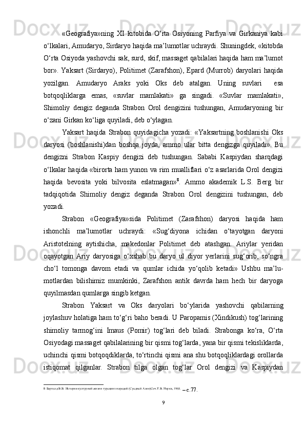 «Geografiya»ning   XI   kitobida   O‘rta   Osiyoning   Parfiya   va   Girkaniya   kabi
o‘lkalari, Amudaryo, Sirdaryo haqida ma’lumot lar uchraydi. Shuningdek, «kitobda
O‘rta Osiyoda yashovchi sak, surd, skif, massaget qabilalari haqida ham ma’lumot
bor».  Yaksart   (Sirdaryo),  Politimet   (Zarafshon),  Epard (Murrob)   daryolari   haqida
yozilgan.   Amudaryo   Araks   yoki   Oks   deb   atalgan.   Uning   suvlari     esa
botqoqliklarga   emas,   «suvlar   mamlakati»   ga   singadi.   «Suvlar   mamlakati»,
Shimoliy   dengiz   deganda   Strabon   Orol   dengizini   tushungan,   Amudaryoning   bir
o‘zani Girkan ko‘liga quyiladi, deb o‘ylagan.
Yaksart   haqida   Strabon   quyidagicha   yozadi:   «Yaksartning   boshlanishi   Oks
daryosi   (boshlanishi)dan   boshqa   joyda,   ammo   ular   bitta   dengizga   quyiladi».   Bu
dengizni   Strabon   Kaspiy   dengizi   deb   tushungan.   Sababi   Kaspiydan   sharqdagi
o‘lkalar haqida «birorta ham yunon va rim mualliflari o‘z asarlarida Orol dengizi
haqida   bevosita   yoki   bilvosita   eslatmagan» 8
.   Ammo   akademik   L.S.   Berg   bir
tadqiqotida   Shimoliy   dengiz   deganda   Strabon   Orol   dengizini   tushungan,   deb
yozadi.
Strabon   «Geografiya»sida   Politimet   (Zarafshon)   daryosi   haqida   ham
ishonchli   ma’lumotlar   uchraydi:   «Sug‘diyona   ichidan   o‘tayotgan   daryoni
Aristotelning   aytishicha,   makedonlar   Politimet   deb   atashgan.   Ariylar   yeridan
oqayotgan   Ariy   daryosiga   o‘xshab   bu   daryo   ul   diyor   yerlarini   sug‘orib,   so‘ngra
cho‘l   tomonga   davom   etadi   va   qumlar   ichida   yo‘qolib   ketadi»   Ushbu   ma’lu-
motlardan   bilishimiz   mumkinki,   Zarafshon   antik   davrda   ham   hech   bir   daryoga
quyilmasdan qumlarga singib ketgan.
Strabon   Yaksart   va   Oks   daryolari   bo‘ylarida   yashovchi   qabilarning
joylashuv holatiga ham to‘g‘ri baho beradi. U Paropamis (Xindikush) tog‘larining
shimoliy   tarmog‘ini   Imaus   (Pomir)   tog‘lari   deb   biladi.   Strabonga   ko‘ra,   O‘rta
Osiyodagi massaget qabilalarining bir qismi tog‘larda, yana bir qismi tekisliklarda,
uchinchi qismi botqoqdiklarda, to‘rtinchi qismi ana shu botqoqliklardagi orollarda
istiqomat   qilganlar.   Strabon   tilga   olgan   tog‘lar   Orol   dengizi   va   Kaspiydan
8
  Бартолд В.В. История културной жизни турецких народой (Средней Aзии)Соч.Т.В. Наука, 1968.
 – c.77.
9