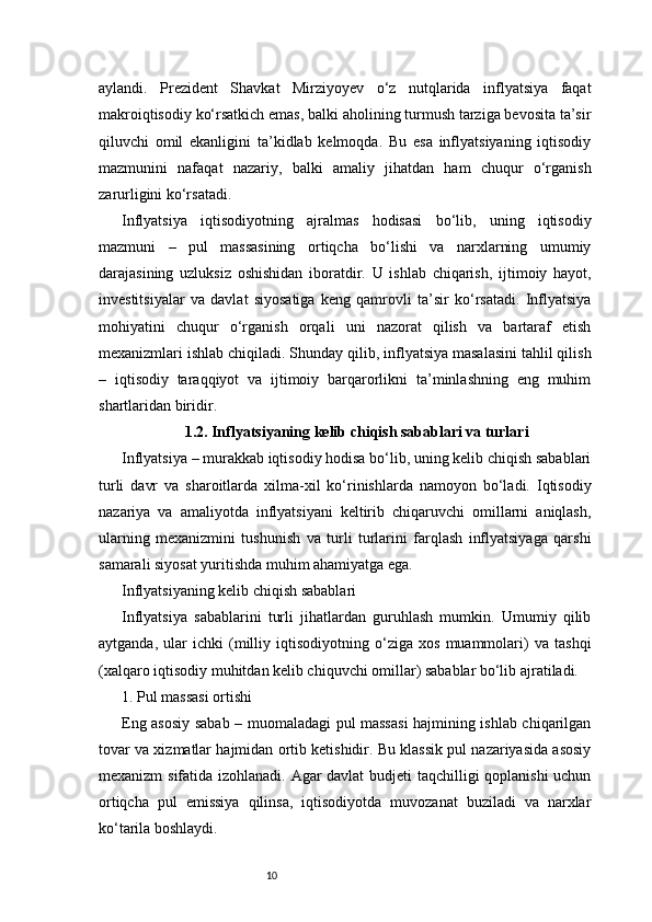 10aylandi.   Prezident   Shavkat   Mirziyoyev   o‘z   nutqlarida   inflyatsiya   faqat
makroiqtisodiy ko‘rsatkich emas, balki aholining turmush tarziga bevosita ta’sir
qiluvchi   omil   ekanligini   ta’kidlab   kelmoqda.   Bu   esa   inflyatsiyaning   iqtisodiy
mazmunini   nafaqat   nazariy,   balki   amaliy   jihatdan   ham   chuqur   o‘rganish
zarurligini ko‘rsatadi.
Inflyatsiya   iqtisodiyotning   ajralmas   hodisasi   bo‘lib,   uning   iqtisodiy
mazmuni   –   pul   massasining   ortiqcha   bo‘lishi   va   narxlarning   umumiy
darajasining   uzluksiz   oshishidan   iboratdir.   U   ishlab   chiqarish,   ijtimoiy   hayot,
investitsiyalar   va   davlat   siyosatiga   keng   qamrovli   ta’sir   ko‘rsatadi.   Inflyatsiya
mohiyatini   chuqur   o‘rganish   orqali   uni   nazorat   qilish   va   bartaraf   etish
mexanizmlari ishlab chiqiladi. Shunday qilib, inflyatsiya masalasini tahlil qilish
–   iqtisodiy   taraqqiyot   va   ijtimoiy   barqarorlikni   ta’minlashning   eng   muhim
shartlaridan biridir.
1.2. Inflyatsiyaning kelib chiqish sabablari va turlari
Inflyatsiya – murakkab iqtisodiy hodisa bo‘lib, uning kelib chiqish sabablari
turli   davr   va   sharoitlarda   xilma-xil   ko‘rinishlarda   namoyon   bo‘ladi.   Iqtisodiy
nazariya   va   amaliyotda   inflyatsiyani   keltirib   chiqaruvchi   omillarni   aniqlash,
ularning   mexanizmini   tushunish   va   turli   turlarini   farqlash   inflyatsiyaga   qarshi
samarali siyosat yuritishda muhim ahamiyatga ega.
Inflyatsiyaning kelib chiqish sabablari
Inflyatsiya   sabablarini   turli   jihatlardan   guruhlash   mumkin.   Umumiy   qilib
aytganda,   ular   ichki   (milliy   iqtisodiyotning   o‘ziga   xos   muammolari)   va   tashqi
(xalqaro iqtisodiy muhitdan kelib chiquvchi omillar) sabablar bo‘lib ajratiladi.
1. Pul massasi ortishi
Eng asosiy sabab – muomaladagi pul massasi hajmining ishlab chiqarilgan
tovar va xizmatlar hajmidan ortib ketishidir. Bu klassik pul nazariyasida asosiy
mexanizm sifatida izohlanadi. Agar davlat budjeti taqchilligi qoplanishi uchun
ortiqcha   pul   emissiya   qilinsa,   iqtisodiyotda   muvozanat   buziladi   va   narxlar
ko‘tarila boshlaydi. 
