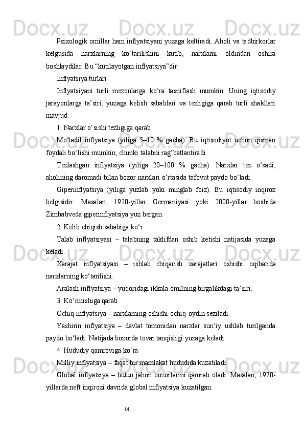 14Psixologik omillar ham inflyatsiyani yuzaga keltiradi. Aholi va tadbirkorlar
kelgusida   narxlarning   ko‘tarilishini   kutib,   narxlarni   oldindan   oshira
boshlaydilar. Bu “kutilayotgan inflyatsiya”dir.
Inflyatsiya turlari
Inflyatsiyani   turli   mezonlarga   ko‘ra   tasniflash   mumkin.   Uning   iqtisodiy
jarayonlarga   ta’siri,   yuzaga   kelish   sabablari   va   tezligiga   qarab   turli   shakllari
mavjud.
1. Narxlar o‘sishi tezligiga qarab
Mo‘tadil   inflyatsiya   (yiliga   5–10   %   gacha).   Bu   iqtisodiyot   uchun   qisman
foydali bo‘lishi mumkin, chunki talabni rag‘batlantiradi
Tezlashgan   inflyatsiya   (yiliga   20–100   %   gacha).   Narxlar   tez   o‘sadi,
aholining daromadi bilan bozor narxlari o‘rtasida tafovut paydo bo‘ladi.
Giperinflyatsiya   (yiliga   yuzlab   yoki   minglab   foiz).   Bu   iqtisodiy   inqiroz
belgisidir.   Masalan,   1920-yillar   Germaniyasi   yoki   2000-yillar   boshida
Zimbabveda giperinflyatsiya yuz bergan
2. Kelib chiqish sababiga ko‘r
Talab   inflyatsiyasi   –   talabning   taklifdan   oshib   ketishi   natijasida   yuzaga
keladi.
Xarajat   inflyatsiyasi   –   ishlab   chiqarish   xarajatlari   oshishi   oqibatida
narxlarning ko‘tarilishi.
Aralash inflyatsiya – yuqoridagi ikkala omilning birgalikdagi ta’siri.
3. Ko‘rinishiga qarab
Ochiq inflyatsiya – narxlarning oshishi ochiq-oydin seziladi.
Yashirin   inflyatsiya   –   davlat   tomonidan   narxlar   sun’iy   ushlab   turilganda
paydo bo‘ladi. Natijada bozorda tovar tanqisligi yuzaga keladi.
4. Hududiy qamroviga ko‘ra
Milliy inflyatsiya – faqat bir mamlakat hududida kuzatiladi.
Global inflyatsiya – butun jahon bozorlarini  qamrab oladi. Masalan,  1970-
yillarda neft inqirozi davrida global inflyatsiya kuzatilgan. 