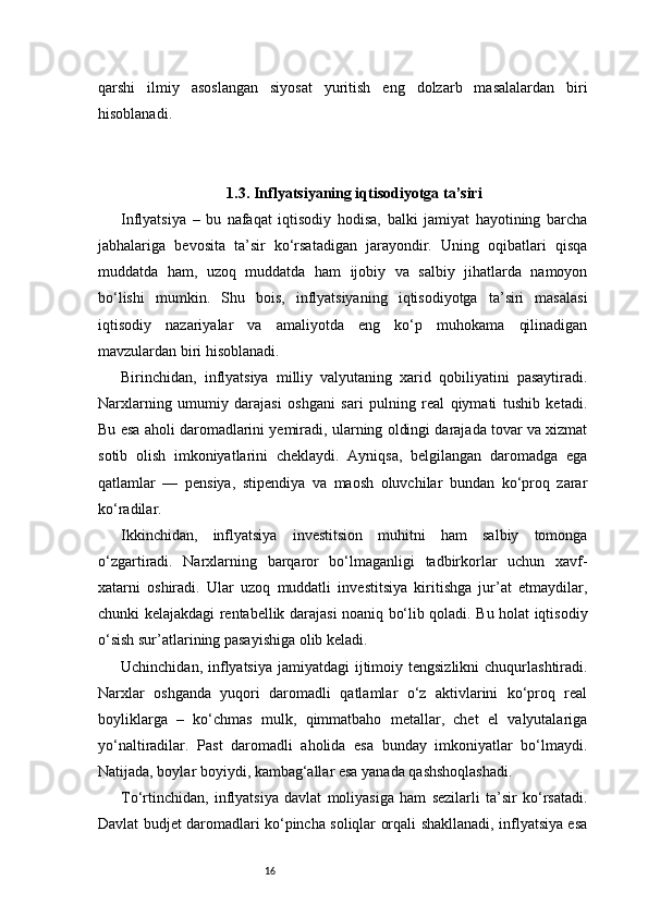 16qarshi   ilmiy   asoslangan   siyosat   yuritish   eng   dolzarb   masalalardan   biri
hisoblanadi.
1.3. Inflyatsiyaning iqtisodiyotga ta’siri
Inflyatsiya   –   bu   nafaqat   iqtisodiy   hodisa,   balki   jamiyat   hayotining   barcha
jabhalariga   bevosita   ta’sir   ko‘rsatadigan   jarayondir.   Uning   oqibatlari   qisqa
muddatda   ham,   uzoq   muddatda   ham   ijobiy   va   salbiy   jihatlarda   namoyon
bo‘lishi   mumkin.   Shu   bois,   inflyatsiyaning   iqtisodiyotga   ta’siri   masalasi
iqtisodiy   nazariyalar   va   amaliyotda   eng   ko‘p   muhokama   qilinadigan
mavzulardan biri hisoblanadi.
Birinchidan,   inflyatsiya   milliy   valyutaning   xarid   qobiliyatini   pasaytiradi.
Narxlarning   umumiy   darajasi   oshgani   sari   pulning   real   qiymati   tushib   ketadi.
Bu esa aholi daromadlarini yemiradi, ularning oldingi darajada tovar va xizmat
sotib   olish   imkoniyatlarini   cheklaydi.   Ayniqsa,   belgilangan   daromadga   ega
qatlamlar   —   pensiya,   stipendiya   va   maosh   oluvchilar   bundan   ko‘proq   zarar
ko‘radilar.
Ikkinchidan,   inflyatsiya   investitsion   muhitni   ham   salbiy   tomonga
o‘zgartiradi.   Narxlarning   barqaror   bo‘lmaganligi   tadbirkorlar   uchun   xavf-
xatarni   oshiradi.   Ular   uzoq   muddatli   investitsiya   kiritishga   jur’at   etmaydilar,
chunki kelajakdagi rentabellik darajasi noaniq bo‘lib qoladi. Bu holat iqtisodiy
o‘sish sur’atlarining pasayishiga olib keladi.
Uchinchidan, inflyatsiya jamiyatdagi  ijtimoiy tengsizlikni  chuqurlashtiradi.
Narxlar   oshganda   yuqori   daromadli   qatlamlar   o‘z   aktivlarini   ko‘proq   real
boyliklarga   –   ko‘chmas   mulk,   qimmatbaho   metallar,   chet   el   valyutalariga
yo‘naltiradilar.   Past   daromadli   aholida   esa   bunday   imkoniyatlar   bo‘lmaydi.
Natijada, boylar boyiydi, kambag‘allar esa yanada qashshoqlashadi.
To‘rtinchidan,   inflyatsiya   davlat   moliyasiga   ham   sezilarli   ta’sir   ko‘rsatadi.
Davlat budjet daromadlari ko‘pincha soliqlar orqali shakllanadi, inflyatsiya esa 