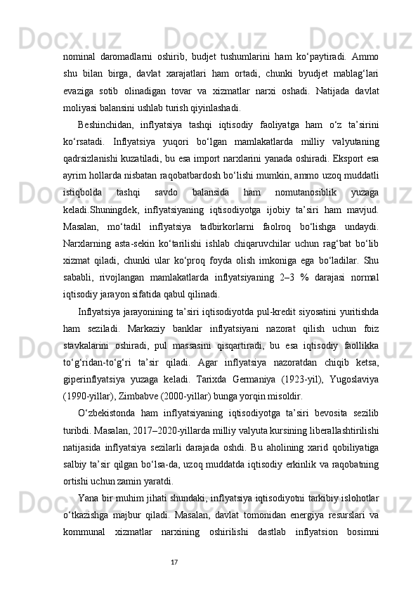 17nominal   daromadlarni   oshirib,   budjet   tushumlarini   ham   ko‘paytiradi.   Ammo
shu   bilan   birga,   davlat   xarajatlari   ham   ortadi,   chunki   byudjet   mablag‘lari
evaziga   sotib   olinadigan   tovar   va   xizmatlar   narxi   oshadi.   Natijada   davlat
moliyasi balansini ushlab turish qiyinlashadi.
Beshinchidan,   inflyatsiya   tashqi   iqtisodiy   faoliyatga   ham   o‘z   ta’sirini
ko‘rsatadi.   Inflyatsiya   yuqori   bo‘lgan   mamlakatlarda   milliy   valyutaning
qadrsizlanishi kuzatiladi, bu esa import narxlarini yanada oshiradi. Eksport esa
ayrim hollarda nisbatan raqobatbardosh bo‘lishi mumkin, ammo uzoq muddatli
istiqbolda   tashqi   savdo   balansida   ham   nomutanosiblik   yuzaga
keladi.Shuningdek,   inflyatsiyaning   iqtisodiyotga   ijobiy   ta’siri   ham   mavjud.
Masalan,   mo‘tadil   inflyatsiya   tadbirkorlarni   faolroq   bo‘lishga   undaydi.
Narxlarning   asta-sekin   ko‘tarilishi   ishlab   chiqaruvchilar   uchun   rag‘bat   bo‘lib
xizmat   qiladi,   chunki   ular   ko‘proq   foyda   olish   imkoniga   ega   bo‘ladilar.   Shu
sababli,   rivojlangan   mamlakatlarda   inflyatsiyaning   2–3   %   darajasi   normal
iqtisodiy jarayon sifatida qabul qilinadi.
Inflyatsiya jarayonining ta’siri iqtisodiyotda pul-kredit siyosatini yuritishda
ham   seziladi.   Markaziy   banklar   inflyatsiyani   nazorat   qilish   uchun   foiz
stavkalarini   oshiradi,   pul   massasini   qisqartiradi,   bu   esa   iqtisodiy   faollikka
to‘g‘ridan-to‘g‘ri   ta’sir   qiladi.   Agar   inflyatsiya   nazoratdan   chiqib   ketsa,
giperinflyatsiya   yuzaga   keladi.   Tarixda   Germaniya   (1923-yil),   Yugoslaviya
(1990-yillar), Zimbabve (2000-yillar) bunga yorqin misoldir.
O‘zbekistonda   ham   inflyatsiyaning   iqtisodiyotga   ta’siri   bevosita   sezilib
turibdi. Masalan, 2017–2020-yillarda milliy valyuta kursining liberallashtirilishi
natijasida   inflyatsiya   sezilarli   darajada   oshdi.   Bu   aholining   xarid   qobiliyatiga
salbiy ta’sir qilgan bo‘lsa-da, uzoq muddatda iqtisodiy erkinlik va raqobatning
ortishi uchun zamin yaratdi.
Yana bir muhim jihati shundaki, inflyatsiya iqtisodiyotni tarkibiy islohotlar
o‘tkazishga   majbur   qiladi.   Masalan,   davlat   tomonidan   energiya   resurslari   va
kommunal   xizmatlar   narxining   oshirilishi   dastlab   inflyatsion   bosimni 