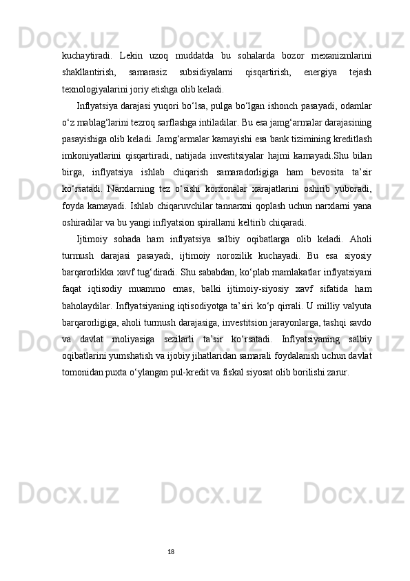 18kuchaytiradi.   Lekin   uzoq   muddatda   bu   sohalarda   bozor   mexanizmlarini
shakllantirish,   samarasiz   subsidiyalarni   qisqartirish,   energiya   tejash
texnologiyalarini joriy etishga olib keladi.
Inflyatsiya darajasi yuqori bo‘lsa, pulga bo‘lgan ishonch pasayadi, odamlar
o‘z mablag‘larini tezroq sarflashga intiladilar. Bu esa jamg‘armalar darajasining
pasayishiga olib keladi. Jamg‘armalar kamayishi esa bank tizimining kreditlash
imkoniyatlarini   qisqartiradi,   natijada   investitsiyalar   hajmi   kamayadi.Shu   bilan
birga,   inflyatsiya   ishlab   chiqarish   samaradorligiga   ham   bevosita   ta’sir
ko‘rsatadi.   Narxlarning   tez   o‘sishi   korxonalar   xarajatlarini   oshirib   yuboradi,
foyda kamayadi. Ishlab chiqaruvchilar tannarxni qoplash uchun narxlarni yana
oshiradilar va bu yangi inflyatsion spirallarni keltirib chiqaradi.
Ijtimoiy   sohada   ham   inflyatsiya   salbiy   oqibatlarga   olib   keladi.   Aholi
turmush   darajasi   pasayadi,   ijtimoiy   norozilik   kuchayadi.   Bu   esa   siyosiy
barqarorlikka xavf tug‘diradi. Shu sababdan, ko‘plab mamlakatlar inflyatsiyani
faqat   iqtisodiy   muammo   emas,   balki   ijtimoiy-siyosiy   xavf   sifatida   ham
baholaydilar. Inflyatsiyaning iqtisodiyotga ta’siri ko‘p qirrali. U milliy valyuta
barqarorligiga, aholi turmush darajasiga, investitsion jarayonlarga, tashqi savdo
va   davlat   moliyasiga   sezilarli   ta’sir   ko‘rsatadi.   Inflyatsiyaning   salbiy
oqibatlarini yumshatish va ijobiy jihatlaridan samarali foydalanish uchun davlat
tomonidan puxta o‘ylangan pul-kredit va fiskal siyosat olib borilishi zarur. 