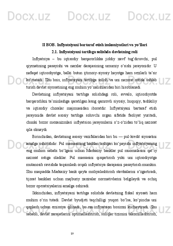 19II BOB. Inflyatsiyani bartaraf etish imkoniyatlari va yo‘llari
2.1. Inflyatsiyani tartibga solishda davlatning roli
Inflyatsiya   –   bu   iqtisodiy   barqarorlikka   jiddiy   xavf   tug‘diruvchi,   pul
qiymatining   pasayishi   va   narxlar   darajasining   umumiy   o‘sishi   jarayonidir.   U
nafaqat   iqtisodiyotga,   balki   butun   ijtimoiy-siyosiy   hayotga   ham   sezilarli   ta’sir
ko‘rsatadi.   Shu   bois,   inflyatsiyani   tartibga   solish   va   uni   nazorat   ostida   ushlab
turish davlat siyosatining eng muhim yo‘nalishlaridan biri hisoblanadi.
Davlatning   inflyatsiyani   tartibga   solishdagi   roli,   avvalo,   iqtisodiyotda
barqarorlikni ta’minlashga qaratilgan keng qamrovli siyosiy, huquqiy, tashkiliy
va   iqtisodiy   choralar   majmuasidan   iboratdir.   Inflyatsiyani   bartaraf   etish
jarayonida   davlat   asosiy   tartibga   soluvchi   organ   sifatida   faoliyat   yuritadi,
chunki   bozor   mexanizmlari   inflyatsion   jarayonlarni   o‘z-o‘zidan   to‘liq   nazorat
qila olmaydi.
Birinchidan, davlatning asosiy vazifalaridan biri bu — pul-kredit siyosatini
amalga oshirishdir. Pul massasining haddan tashqari ko‘payishi inflyatsiyaning
eng   muhim   sababi   bo‘lgani   uchun   Markaziy   banklar   pul   muomalasini   qat’iy
nazorat   ostiga   oladilar.   Pul   massasini   qisqartirish   yoki   uni   iqtisodiyotga
mutanosib ravishda taqsimlash orqali inflyatsiya darajasini pasaytirish mumkin.
Shu   maqsadda   Markaziy   bank   qayta   moliyalashtirish   stavkalarini   o‘zgartiradi,
tijorat   banklari   uchun   majburiy   zaxiralar   normativlarini   belgilaydi   va   ochiq
bozor operatsiyalarini amalga oshiradi.
Ikkinchidan,   inflyatsiyani   tartibga   solishda   davlatning   fiskal   siyosati   ham
muhim   o‘rin   tutadi.   Davlat   byudjeti   taqchilligi   yuqori   bo‘lsa,   ko‘pincha   uni
qoplash  uchun  emissiya  qilinadi, bu  esa  inflyatsion  bosimni  kuchaytiradi.  Shu
sababli, davlat xarajatlarini optimallashtirish, soliqlar tizimini takomillashtirish, 