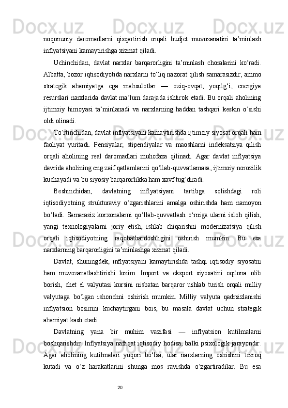 20noqonuniy   daromadlarni   qisqartirish   orqali   budjet   muvozanatini   ta’minlash
inflyatsiyani kamaytirishga xizmat qiladi.
Uchinchidan,   davlat   narxlar   barqarorligini   ta’minlash   choralarini   ko‘radi.
Albatta, bozor iqtisodiyotida narxlarni to‘liq nazorat qilish samarasizdir, ammo
strategik   ahamiyatga   ega   mahsulotlar   —   oziq-ovqat,   yoqilg‘i,   energiya
resurslari narxlarida davlat ma’lum darajada ishtirok etadi. Bu orqali aholining
ijtimoiy   himoyasi   ta’minlanadi   va   narxlarning   haddan   tashqari   keskin   o‘sishi
oldi olinadi.
To‘rtinchidan, davlat inflyatsiyani kamaytirishda ijtimoiy siyosat orqali ham
faoliyat   yuritadi.   Pensiyalar,   stipendiyalar   va   maoshlarni   indeksatsiya   qilish
orqali   aholining   real   daromadlari   muhofaza   qilinadi.   Agar   davlat   inflyatsiya
davrida aholining eng zaif qatlamlarini qo‘llab-quvvatlamasa, ijtimoiy norozilik
kuchayadi va bu siyosiy barqarorlikka ham xavf tug‘diradi.
Beshinchidan,   davlatning   inflyatsiyani   tartibga   solishdagi   roli
iqtisodiyotning   strukturaviy   o‘zgarishlarini   amalga   oshirishda   ham   namoyon
bo‘ladi.   Samarasiz   korxonalarni   qo‘llab-quvvatlash   o‘rniga   ularni   isloh   qilish,
yangi   texnologiyalarni   joriy   etish,   ishlab   chiqarishni   modernizatsiya   qilish
orqali   iqtisodiyotning   raqobatbardoshligini   oshirish   mumkin.   Bu   esa
narxlarning barqarorligini ta’minlashga xizmat qiladi.
Davlat,   shuningdek,   inflyatsiyani   kamaytirishda   tashqi   iqtisodiy   siyosatni
ham   muvozanatlashtirishi   lozim.   Import   va   eksport   siyosatini   oqilona   olib
borish,   chet   el   valyutasi   kursini   nisbatan   barqaror   ushlab   turish   orqali   milliy
valyutaga   bo‘lgan   ishonchni   oshirish   mumkin.   Milliy   valyuta   qadrsizlanishi
inflyatsion   bosimni   kuchaytirgani   bois,   bu   masala   davlat   uchun   strategik
ahamiyat kasb etadi.
Davlatning   yana   bir   muhim   vazifasi   —   inflyatsion   kutilmalarni
boshqarishdir. Inflyatsiya nafaqat iqtisodiy hodisa, balki psixologik jarayondir.
Agar   aholining   kutilmalari   yuqori   bo‘lsa,   ular   narxlarning   oshishini   tezroq
kutadi   va   o‘z   harakatlarini   shunga   mos   ravishda   o‘zgartiradilar.   Bu   esa 