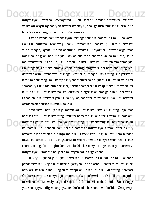 21inflyatsiyani   yanada   kuchaytiradi.   Shu   sababli   davlat   ommaviy   axborot
vositalari orqali iqtisodiy vaziyatni izohlaydi, aholiga tushuntirish ishlarini olib
boradi va ularning ishonchini mustahkamlaydi.
O‘zbekistonda ham inflyatsiyani tartibga solishda davlatning roli juda katta.
So‘nggi   yillarda   Markaziy   bank   tomonidan   qat’iy   pul-kredit   siyosati
yuritilmoqda,   qayta   moliyalashtirish   stavkasi   inflyatsion   jarayonlarga   mos
ravishda   belgilab   borilmoqda.   Davlat   budjetida   shaffoflikni   ta’minlash,   soliq
ma’muriyatini   isloh   qilish   orqali   fiskal   siyosat   mustahkamlanmoqda.
Shuningdek,   ijtimoiy   himoya   choralarining   kengaytirilishi   ham   aholining   real
daromadlarini   muhofaza   qilishga   xizmat   qilmoqda   davlatning   inflyatsiyani
tartibga solishdagi roli kompleks yondashuvni talab qiladi. Pul-kredit va fiskal
siyosat uyg‘unlikda olib borilishi, narxlar barqarorligi va ijtimoiy himoya tizimi
ta’minlanishi,   iqtisodiyotda   strukturaviy   o‘zgarishlar   amalga   oshirilishi   zarur.
Faqat   shunda   inflyatsiyaning   salbiy   oqibatlarini   yumshatish   va   uni   nazorat
ostida ushlab turish mumkin bo‘ladi.
Inflyatsiya   har   qanday   mamlakat   iqtisodiy   rivojlanishining   ajralmas
hodisasidir. U iqtisodiyotning umumiy barqarorligi, aholining turmush darajasi,
investitsiya   muhiti   va   moliya   tizimining   mustahkamligiga   bevosita   ta’sir
ko‘rsatadi.   Shu   sababli   ham   barcha   davlatlar   inflyatsiya   jarayonlarini   doimiy
nazorat   ostida   ushlab   turishga   intiladi.   O‘zbekiston   Respublikasi   ham   bundan
mustasno emas. 2022–2025-yillarda mamlakatimiz iqtisodiyoti murakkab tashqi
sharoitlar,   global   inqirozlar   va   ichki   iqtisodiy   o‘zgarishlarga   qaramay,
inflyatsiyani jilovlash bo‘yicha muayyan natijalarga erishdi.
2022-yil   iqtisodiy   nuqtai   nazardan   nisbatan   og‘ir   yil   bo‘ldi.   Jahonda
pandemiyadan   keyingi   tiklanish   jarayoni   sekinlashdi,   energetika   resurslari
narxlari   keskin   oshdi,   logistika   zanjirlari   izdan   chiqdi.   Bularning   barchasi
O‘zbekiston   iqtisodiyotiga   ham   o‘z   ta’sirini   ko‘rsatdi.   Natijada,
mamlakatimizda   inflyatsiya   darajasi   12,25   foizni   tashkil   etdi.   Bu   so‘nggi
yillarda   qayd   etilgan   eng   yuqori   ko‘rsatkichlardan   biri   bo‘ldi.   Oziq-ovqat 