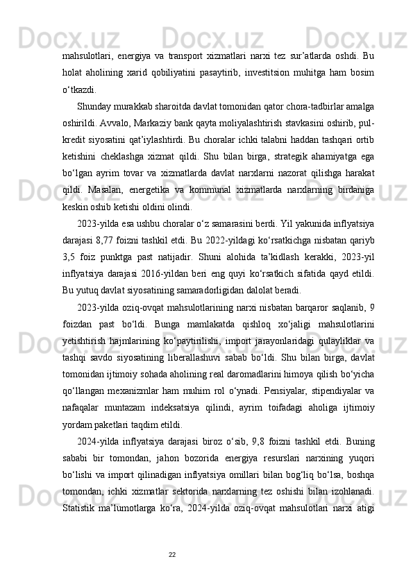 22mahsulotlari,   energiya   va   transport   xizmatlari   narxi   tez   sur’atlarda   oshdi.   Bu
holat   aholining   xarid   qobiliyatini   pasaytirib,   investitsion   muhitga   ham   bosim
o‘tkazdi.
Shunday murakkab sharoitda davlat tomonidan qator chora-tadbirlar amalga
oshirildi. Avvalo, Markaziy bank qayta moliyalashtirish stavkasini oshirib, pul-
kredit siyosatini qat’iylashtirdi. Bu choralar ichki talabni haddan tashqari ortib
ketishini   cheklashga   xizmat   qildi.   Shu   bilan   birga,   strategik   ahamiyatga   ega
bo‘lgan   ayrim   tovar   va   xizmatlarda   davlat   narxlarni   nazorat   qilishga   harakat
qildi.   Masalan,   energetika   va   kommunal   xizmatlarda   narxlarning   birdaniga
keskin oshib ketishi oldini olindi.
2023-yilda esa ushbu choralar o‘z samarasini berdi. Yil yakunida inflyatsiya
darajasi 8,77 foizni tashkil etdi. Bu 2022-yildagi ko‘rsatkichga nisbatan qariyb
3,5   foiz   punktga   past   natijadir.   Shuni   alohida   ta’kidlash   kerakki,   2023-yil
inflyatsiya   darajasi   2016-yildan   beri   eng   quyi   ko‘rsatkich   sifatida   qayd   etildi.
Bu yutuq davlat siyosatining samaradorligidan dalolat beradi.
2023-yilda oziq-ovqat  mahsulotlarining narxi nisbatan barqaror  saqlanib,  9
foizdan   past   bo‘ldi.   Bunga   mamlakatda   qishloq   xo‘jaligi   mahsulotlarini
yetishtirish   hajmlarining   ko‘paytirilishi,   import   jarayonlaridagi   qulayliklar   va
tashqi   savdo   siyosatining   liberallashuvi   sabab   bo‘ldi.   Shu   bilan   birga,   davlat
tomonidan ijtimoiy sohada aholining real daromadlarini himoya qilish bo‘yicha
qo‘llangan   mexanizmlar   ham   muhim   rol   o‘ynadi.   Pensiyalar,   stipendiyalar   va
nafaqalar   muntazam   indeksatsiya   qilindi,   ayrim   toifadagi   aholiga   ijtimoiy
yordam paketlari taqdim etildi.
2024-yilda   inflyatsiya   darajasi   biroz   o‘sib,   9,8   foizni   tashkil   etdi.   Buning
sababi   bir   tomondan,   jahon   bozorida   energiya   resurslari   narxining   yuqori
bo‘lishi  va import  qilinadigan inflyatsiya omillari  bilan  bog‘liq bo‘lsa,  boshqa
tomondan,   ichki   xizmatlar   sektorida   narxlarning   tez   oshishi   bilan   izohlanadi.
Statistik   ma’lumotlarga   ko‘ra,   2024-yilda   oziq-ovqat   mahsulotlari   narxi   atigi 