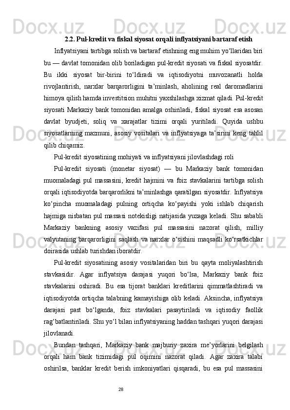 282.2. Pul-kredit va fiskal siyosat orqali inflyatsiyani bartaraf etish
Inflyatsiyani tartibga solish va bartaraf etishning eng muhim yo‘llaridan biri
bu — davlat tomonidan olib boriladigan pul-kredit siyosati va fiskal siyosatdir.
Bu   ikki   siyosat   bir-birini   to‘ldiradi   va   iqtisodiyotni   muvozanatli   holda
rivojlantirish,   narxlar   barqarorligini   ta’minlash,   aholining   real   daromadlarini
himoya qilish hamda investitsion muhitni yaxshilashga xizmat qiladi. Pul-kredit
siyosati  Markaziy bank tomonidan amalga  oshiriladi,  fiskal  siyosat  esa asosan
davlat   byudjeti,   soliq   va   xarajatlar   tizimi   orqali   yuritiladi.   Quyida   ushbu
siyosatlarning   mazmuni,   asosiy   vositalari   va   inflyatsiyaga   ta’sirini   keng   tahlil
qilib chiqamiz.
Pul-kredit siyosatining mohiyati va inflyatsiyani jilovlashdagi roli
Pul-kredit   siyosati   (monetar   siyosat)   —   bu   Markaziy   bank   tomonidan
muomaladagi   pul   massasini,   kredit   hajmini   va   foiz   stavkalarini   tartibga   solish
orqali iqtisodiyotda barqarorlikni ta’minlashga qaratilgan siyosatdir. Inflyatsiya
ko‘pincha   muomaladagi   pulning   ortiqcha   ko‘payishi   yoki   ishlab   chiqarish
hajmiga  nisbatan   pul  massasi  notekisligi  natijasida  yuzaga   keladi.  Shu  sababli
Markaziy   bankning   asosiy   vazifasi   pul   massasini   nazorat   qilish,   milliy
valyutaning   barqarorligini   saqlash   va   narxlar   o‘sishini   maqsadli   ko‘rsatkichlar
doirasida ushlab turishdan iboratdir.
Pul-kredit   siyosatining   asosiy   vositalaridan   biri   bu   qayta   moliyalashtirish
stavkasidir.   Agar   inflyatsiya   darajasi   yuqori   bo‘lsa,   Markaziy   bank   foiz
stavkalarini   oshiradi.   Bu   esa   tijorat   banklari   kreditlarini   qimmatlashtiradi   va
iqtisodiyotda ortiqcha talabning kamayishiga olib keladi. Aksincha, inflyatsiya
darajasi   past   bo‘lganda,   foiz   stavkalari   pasaytiriladi   va   iqtisodiy   faollik
rag‘batlantiriladi. Shu yo‘l bilan inflyatsiyaning haddan tashqari yuqori darajasi
jilovlanadi.
Bundan   tashqari,   Markaziy   bank   majburiy   zaxira   me’yorlarini   belgilash
orqali   ham   bank   tizimidagi   pul   oqimini   nazorat   qiladi.   Agar   zaxira   talabi
oshirilsa,   banklar   kredit   berish   imkoniyatlari   qisqaradi,   bu   esa   pul   massasini 