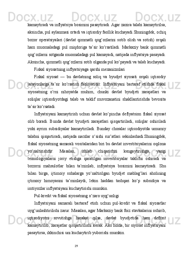 29kamaytiradi va inflyatsiya bosimini pasaytiradi. Agar zaxira talabi kamaytirilsa,
aksincha, pul aylanmasi ortadi va iqtisodiy faollik kuchayadi.Shuningdek, ochiq
bozor   operatsiyalari   (davlat   qimmatli   qog‘ozlarini   sotib   olish   va   sotish)   orqali
ham   muomaladagi   pul   miqdoriga   ta’sir   ko‘rsatiladi.   Markaziy   bank   qimmatli
qog‘ozlarni sotganda muomaladagi pul kamayadi, natijada inflyatsiya pasayadi.
Aksincha, qimmatli qog‘ozlarni sotib olganda pul ko‘payadi va talab kuchayadi.
Fiskal siyosatning inflyatsiyaga qarshi mexanizmlari
Fiskal   siyosat   —   bu   davlatning   soliq   va   byudjet   siyosati   orqali   iqtisodiy
jarayonlarga   ta’sir   ko‘rsatish   faoliyatidir.   Inflyatsiyani   bartaraf   etishda   fiskal
siyosatning   o‘rni   nihoyatda   muhim,   chunki   davlat   byudjeti   xarajatlari   va
soliqlar   iqtisodiyotdagi   talab   va   taklif   muvozanatini   shakllantirishda   bevosita
ta’sir ko‘rsatadi.
Inflyatsiyani   kamaytirish   uchun  davlat   ko‘pincha   deflyatsion   fiskal   siyosat
olib   boradi.   Bunda   davlat   byudjeti   xarajatlari   qisqartiriladi,   soliqlar   oshiriladi
yoki   ayrim   subsidiyalar   kamaytiriladi.   Bunday   choralar   iqtisodiyotda   umumiy
talabni  qisqartiradi,  natijada  narxlar  o‘sishi  sur’atlari   sekinlashadi.Shuningdek,
fiskal siyosatning samarali vositalaridan biri bu davlat investitsiyalarini oqilona
yo‘naltirishdir.   Masalan,   ishlab   chiqarishni   kengaytirishga,   yangi
texnologiyalarni   joriy   etishga   qaratilgan   investitsiyalar   taklifni   oshiradi   va
bozorni   mahsulotlar   bilan   ta’minlab,   inflyatsiya   bosimini   kamaytiradi.   Shu
bilan   birga,   ijtimoiy   sohalarga   yo‘naltirilgan   byudjet   mablag‘lari   aholining
ijtimoiy   himoyasini   ta’minlaydi,   lekin   haddan   tashqari   ko‘p   subsidiya   va
imtiyozlar inflyatsiyani kuchaytirishi mumkin.
Pul-kredit va fiskal siyosatning o‘zaro uyg‘unligi
Inflyatsiyani   samarali   bartaraf   etish   uchun   pul-kredit   va   fiskal   siyosatlar
uyg‘unlashtirilishi zarur. Masalan, agar Markaziy bank foiz stavkalarini oshirib,
iqtisodiyotni   sovutishga   harakat   qilsa,   davlat   byudjetida   ham   defitsit
kamaytirilib, xarajatlar qisqartirilishi kerak. Aks holda, bir siyosat inflyatsiyani
pasaytirsa, ikkinchisi uni kuchaytirib yuborishi mumkin. 