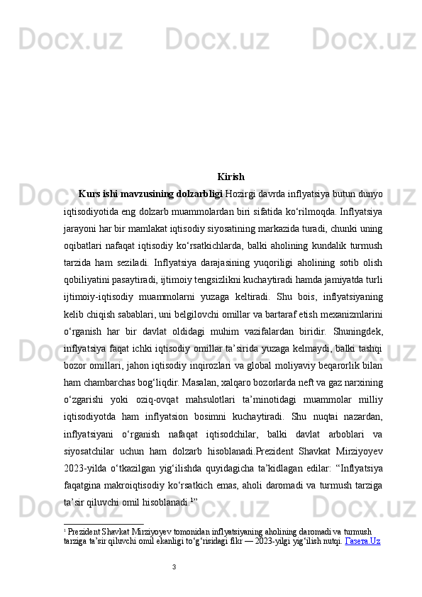 3 Kirish
Kurs ishi mavzusining dolzarbligi   Hozirgi davrda inflyatsiya butun dunyo
iqtisodiyotida eng dolzarb muammolardan biri sifatida ko‘rilmoqda. Inflyatsiya
jarayoni har bir mamlakat iqtisodiy siyosatining markazida turadi, chunki uning
oqibatlari   nafaqat   iqtisodiy   ko‘rsatkichlarda,   balki   aholining   kundalik   turmush
tarzida   ham   seziladi.   Inflyatsiya   darajasining   yuqoriligi   aholining   sotib   olish
qobiliyatini pasaytiradi, ijtimoiy tengsizlikni kuchaytiradi hamda jamiyatda turli
ijtimoiy-iqtisodiy   muammolarni   yuzaga   keltiradi.   Shu   bois,   inflyatsiyaning
kelib chiqish sabablari, uni belgilovchi omillar va bartaraf etish mexanizmlarini
o‘rganish   har   bir   davlat   oldidagi   muhim   vazifalardan   biridir.   Shuningdek,
inflyatsiya faqat ichki iqtisodiy omillar ta’sirida yuzaga kelmaydi, balki tashqi
bozor omillari, jahon iqtisodiy inqirozlari va global moliyaviy beqarorlik bilan
ham chambarchas bog‘liqdir. Masalan, xalqaro bozorlarda neft va gaz narxining
o‘zgarishi   yoki   oziq-ovqat   mahsulotlari   ta’minotidagi   muammolar   milliy
iqtisodiyotda   ham   inflyatsion   bosimni   kuchaytiradi.   Shu   nuqtai   nazardan,
inflyatsiyani   o‘rganish   nafaqat   iqtisodchilar,   balki   davlat   arboblari   va
siyosatchilar   uchun   ham   dolzarb   hisoblanadi.Prezident   Shavkat   Mirziyoyev
2023-yilda   o‘tkazilgan   yig‘ilishda   quyidagicha   ta’kidlagan   edilar:   “Inflyatsiya
faqatgina makroiqtisodiy  ko‘rsatkich  emas,  aholi   daromadi   va  turmush  tarziga
ta’sir qiluvchi omil hisoblanadi. 1
”
1
  Prezident Shavkat Mirziyoyev tomonidan inflyatsiyaning aholining daromadi va turmush 
tarziga ta’sir qiluvchi omil ekanligi to‘g‘risidagi fikr — 2023-yilgi yig‘ilish nutqi.  Газета.Uz 