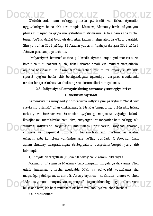 30O‘zbekistonda   ham   so‘nggi   yillarda   pul-kredit   va   fiskal   siyosatlar
uyg‘unlashgan   holda   olib   borilmoqda.   Masalan,   Markaziy   bank   inflyatsiyani
jilovlash maqsadida qayta moliyalashtirish stavkasini 14 foiz darajasida ushlab
turgan bo‘lsa, davlat byudjeti defitsitini kamaytirishga alohida e’tibor qaratildi.
Shu yo‘l bilan 2022-yildagi 12 foizdan yuqori inflyatsiya darajasi 2023-yilda 9
foizdan past darajaga tushirildi.
  Inflyatsiyani   bartaraf   etishda   pul-kredit   siyosati   orqali   pul   massasini   va
kredit   hajmini   nazorat   qilish,   fiskal   siyosat   orqali   esa   byudjet   xarajatlarini
oqilona   boshqarish,   soliqlarni   tartibga   solish   muhim   rol   o‘ynaydi.   Bu   ikki
siyosat   uyg‘un   holda   olib   borilgandagina   iqtisodiyot   barqaror   rivojlanadi,
narxlar barqarorlashadi va aholining real daromadlari himoyalanadi.
2.3. Inflyatsiyani kamaytirishning zamonaviy strategiyalari va
O‘zbekiston tajribasi
Zamonaviy makroiqtisodiy boshqaruvda inflyatsiyani pasaytirish “faqat foiz
stavkasini oshirish” bilan cheklanmaydi. Narxlar barqarorligi pul-kredit, fiskal,
tarkibiy   va   institutsional   islohotlar   uyg‘unligi   natijasida   vujudga   keladi.
Rivojlangan   mamlakatlar   ham,   rivojlanayotgan   iqtisodiyotlar   ham   so‘nggi   o‘n
yillikda   inflyatsion   targetlash,   kutilmalarni   boshqarish,   raqobat   siyosati,
energiya   va   oziq-ovqat   bozorlarini   barqarorlashtirish,   ma’lumotlar   sifatini
oshirish   kabi   kompleks   yondashuvlarni   qo‘llay   boshladi.   O‘zbekiston   ham
aynan   shunday   integrallashgan   strategiyalarni   bosqichma-bosqich   joriy   etib
kelmoqda.
1) Inflyatsion targetlash (IT) va Markaziy bank kommunikatsiyasi
Mazmuni. IT rejimida Markaziy bank maqsadli  inflyatsiya darajasini e’lon
qiladi   (masalan,   o‘rtacha   muddatda   5%),   va   pul-kredit   vositalarini   shu
maqsadga yetishga moslashtiradi. Asosiy tayanch – kutilmalar: biznes va aholi
“Markaziy   bank   maqsadidan   og‘maydi”   degan   ishonchga   ega   bo‘lsa,   narx
belgilash ham, ish haqi muzokaralari ham mo‘’tadil yo‘nalishda kechadi.
Kalit elementlar: 