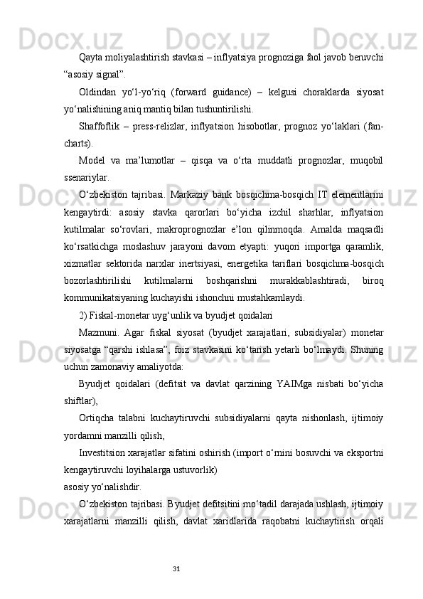 31Qayta moliyalashtirish stavkasi – inflyatsiya prognoziga faol javob beruvchi
“asosiy signal”.
Oldindan   yo‘l-yo‘riq   (forward   guidance)   –   kelgusi   choraklarda   siyosat
yo‘nalishining aniq mantiq bilan tushuntirilishi.
Shaffoflik   –   press-relizlar,   inflyatsion   hisobotlar,   prognoz   yo‘laklari   (fan-
charts).
Model   va   ma’lumotlar   –   qisqa   va   o‘rta   muddatli   prognozlar,   muqobil
ssenariylar.
O‘zbekiston   tajribasi.   Markaziy   bank   bosqichma-bosqich   IT   elementlarini
kengaytirdi:   asosiy   stavka   qarorlari   bo‘yicha   izchil   sharhlar,   inflyatsion
kutilmalar   so‘rovlari,   makroprognozlar   e’lon   qilinmoqda.   Amalda   maqsadli
ko‘rsatkichga   moslashuv   jarayoni   davom   etyapti:   yuqori   importga   qaramlik,
xizmatlar   sektorida   narxlar   inertsiya si,   energetika   tariflari   bosqichma-bosqich
bozorlashtirilishi   kutilmalarni   boshqarishni   murakkablashtiradi,   biroq
kommunikatsiyaning kuchayishi ishonchni mustahkamlaydi.
2) Fiskal-monetar uyg‘unlik va byudjet qoidalari
Mazmuni.   Agar   fiskal   siyosat   (byudjet   xarajatlari,   subsidiyalar)   monetar
siyosatga “qarshi  ishlasa”,  foiz stavkasini  ko‘tarish yetarli bo‘lmaydi. Shuning
uchun zamonaviy amaliyotda:
Byudjet   qoidalari   (defitsit   va   davlat   qarzining   YAIMga   nisbati   bo‘yicha
shiftlar),
Ortiqcha   talabni   kuchaytiruvchi   subsidiyalarni   qayta   nishonlash,   ijtimoiy
yordamni manzilli qilish,
Investitsion xarajatlar sifatini oshirish (import o‘rnini bosuvchi va eksportni
kengaytiruvchi loyihalarga ustuvorlik)
asosiy yo‘nalishdir.
O‘zbekiston tajribasi. Byudjet defitsitini mo‘tadil darajada ushlash, ijtimoiy
xarajatlarni   manzilli   qilish,   davlat   xaridlarida   raqobatni   kuchaytirish   orqali 