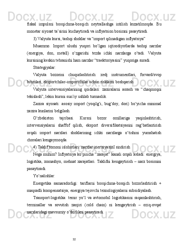32fiskal   impulsni   bosqichma-bosqich   neytrallashga   intilish   kuzatilmoqda.   Bu
monetar siyosat ta’sirini kuchaytiradi va inflyatsion bosimni pasaytiradi.
3) Valyuta kursi, tashqi shoklar va “import qilinadigan inflyatsiya”
Muammo.   Import   ulushi   yuqori   bo‘lgan   iqtisodiyotlarda   tashqi   narxlar
(energiya,   don,   metall)   o‘zgarishi   tezda   ichki   narxlarga   o‘tadi.   Valyuta
kursining keskin tebranishi ham narxlar “traektoriyasini” yuqoriga suradi.
Strategiyalar:
Valyuta   bozorini   chuqurlashtirish:   xedj   instrumentlari,   forvard/svop
bitimlari, eksportchilar–importchilar uchun risklarni boshqarish
Valyuta   intervensiyalarining   qoidalari:   zaxiralarni   asrash   va   “chaqmoqni
tekislash”, lekin kursni sun’iy ushlab turmaslik.
Zaxira   siyosati:   asosiy   import   (yoqilg‘i,   bug‘doy,   dori)   bo‘yicha   minimal
zaxira kunlarini belgilash.
O‘zbekiston   tajribasi.   Kursni   bozor   omillariga   yaqinlashtirish,
intervensiyalarni   shaffof   qilish,   eksport   diversifikatsiyasini   rag‘batlantirish
orqali   import   narxlari   shoklarining   ichki   narxlarga   o‘tishini   yumshatish
choralari kengaymoqda.
4) Taklif tomoni islohotlari: narxlar inertsiya sinI sindirish
Nega muhim? Inflyatsiya ko‘pincha “xarajat” kanali orqali keladi: energiya,
logistika,   xomashyo,   mehnat   xarajatlari.  Taklifni   kengaytirish   –  narx  bosimini
pasaytiradi.
Yo‘nalishlar:
Energetika   samaradorligi:   tariflarni   bosqichma-bosqich   bozorlashtirish   +
maqsadli kompensatsiya; energiya tejovchi texnologiyalarni subsidiyalash.
Transport-logistika:   temir   yo‘l   va   avtomobil   logistikasini   raqamlashtirish,
terminallar   va   sovutish   zanjiri   (cold   chain)   ni   kengaytirish   –   oziq-ovqat
narxlaridagi mavsumiy o‘tkirlikni pasaytiradi. 