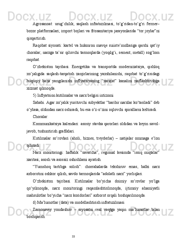 33Agrosanoat:   urug‘chilik,   saqlash   infratuzilmasi,   to‘g‘ridan-to‘g‘ri   fermer–
bozor platformalari; import bojlari va fitosanitariya jarayonlarida “tor joylar”ni
qisqartirish.
Raqobat   siyosati:   kartel   va   hukmron   mavqe   suiiste’mollariga   qarshi   qat’iy
choralar;  narxga ta’sir qiluvchi tarmoqlarda (yoqilg‘i, sement, metall)  sog‘lom
raqobat.
O‘zbekiston   tajribasi.   Energetika   va   transportda   modernizatsiya,   qishloq
xo‘jaligida   saqlash-tarqatish   zanjirlarining   yaxshilanishi,   raqobat   to‘g‘risidagi
huquqiy   baza   yangilanishi   inflyatsiyaning   “xarajat”   kanalini   zaiflashtirishga
xizmat qilmoqda.
5) Inflyatsion kutilmalar va narx belgisi intizomi
Sababi. Agar xo‘jalik yurituvchi subyektlar “baribir narxlar ko‘tariladi” deb
o‘ylasa, oldindan narx oshiradi; bu esa o‘z-o‘zini oqlovchi spirallarni keltiradi.
Choralar:
Kommunikatsiya kalendari: asosiy stavka qarorlari oldidan va keyin savol-
javob, tushuntirish grafiklari.
Kutilmalar   so‘rovlari   (aholi,   biznes,   treyderlar)   –   natijalar   ommaga   e’lon
qilinadi.
Narx   monitoringi:   haftalik   “savatcha”,   regional   kesimda   “issiq   nuqtalar”
xaritasi; asosli va asossiz oshishlarni ajratish.
“Yumshoq   tartibga   solish”:   chorrahalarda   tekshiruv   emas,   balki   narx
axborotini oshkor qilish, savdo tarmoqlarida “adolatli narx” yorliqlari.
O‘zbekiston   tajribasi.   Kutilmalar   bo‘yicha   doimiy   so‘rovlar   yo‘lga
qo‘yilmoqda,   narx   monitoringi   raqamlashtirilmoqda,   ijtimoiy   ahamiyatli
mahsulotlar bo‘yicha “narx koridorlari” axborot orqali boshqarilmoqda.
6) Ma’lumotlar (data) va modellashtirish infratuzilmasi
Zamonaviy   yondashuv   –   siyosatni   real   vaqtga   yaqin   ma’lumotlar   bilan
boshqarish.