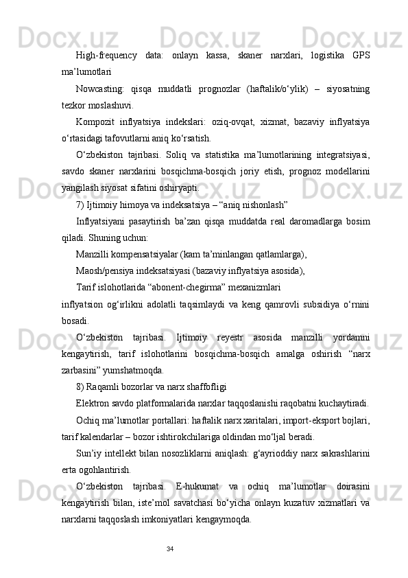 34High-frequency   data:   onlayn   kassa,   skaner   narxlari,   logistika   GPS
ma’lumotlari
Nowcasting:   qisqa   muddatli   prognozlar   (haftalik/o‘ylik)   –   siyosatning
tezkor moslashuvi.
Kompozit   inflyatsiya   indekslari:   oziq-ovqat,   xizmat,   bazaviy   inflyatsiya
o‘rtasidagi tafovutlarni aniq ko‘rsatish.
O‘zbekiston   tajribasi.   Soliq   va   statistika   ma’lumotlarining   integratsiyasi,
savdo   skaner   narxlarini   bosqichma-bosqich   joriy   etish,   prognoz   modellarini
yangilash siyosat sifatini oshiryapti.
7) Ijtimoiy himoya va indeksatsiya – “aniq nishonlash”
Inflyatsiyani   pasaytirish   ba’zan   qisqa   muddatda   real   daromadlarga   bosim
qiladi. Shuning uchun:
Manzilli kompensatsiyalar (kam ta’minlangan qatlamlarga),
Maosh/pensiya indeksatsiyasi (bazaviy inflyatsiya asosida),
Tarif islohotlarida “abonent-chegirma” mexanizmlari
inflyatsion   og‘irlikni   adolatli   taqsimlaydi   va   keng   qamrovli   subsidiya   o‘rnini
bosadi.
O‘zbekiston   tajribasi.   Ijtimoiy   reyestr   asosida   manzilli   yordamni
kengaytirish,   tarif   islohotlarini   bosqichma-bosqich   amalga   oshirish   “narx
zarbasini” yumshatmoqda.
8) Raqamli bozorlar va narx shaffofligi
Elektron savdo platformalarida narxlar taqqoslanishi raqobatni kuchaytiradi.
Ochiq ma’lumotlar portallari: haftalik narx xaritalari, import-eksport bojlari,
tarif kalendarlar – bozor ishtirokchilariga oldindan mo‘ljal beradi.
Sun’iy intellekt bilan nosozliklarni aniqlash: g‘ayrioddiy narx sakrashlarini
erta ogohlantirish.
O‘zbekiston   tajribasi.   E-hukumat   va   ochiq   ma’lumotlar   doirasini
kengaytirish   bilan,   iste’mol   savatchasi   bo‘yicha   onlayn   kuzatuv   xizmatlari   va
narxlarni taqqoslash imkoniyatlari kengaymoqda. 