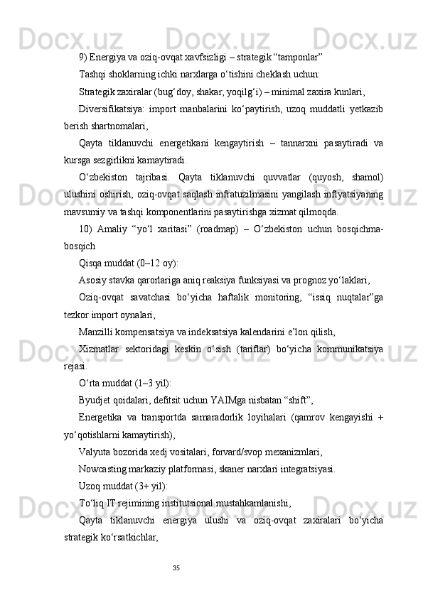 359) Energiya va oziq-ovqat xavfsizligi – strategik “tamponlar”
Tashqi shoklarning ichki narxlarga o‘tishini cheklash uchun:
Strategik zaxiralar (bug‘doy, shakar, yoqilg‘i) – minimal zaxira kunlari,
Diversifikatsiya:   import   manbalarini   ko‘paytirish,   uzoq   muddatli   yetkazib
berish shartnomalari,
Qayta   tiklanuvchi   energetikani   kengaytirish   –   tannarxni   pasaytiradi   va
kursga sezgirlikni kamaytiradi.
O‘zbekiston   tajribasi.   Qayta   tiklanuvchi   quvvatlar   (quyosh,   shamol)
ulushini  oshirish, oziq-ovqat  saqlash  infratuzilmasini  yangilash  inflyatsiyaning
mavsumiy va tashqi komponentlarini pasaytirishga xizmat qilmoqda.
10)   Amaliy   “yo‘l   xaritasi”   (roadmap)   –   O‘zbekiston   uchun   bosqichma-
bosqich
Qisqa muddat (0–12 oy):
Asosiy stavka qarorlariga aniq reaksiya funksiyasi va prognoz yo‘laklari,
Oziq-ovqat   savatchasi   bo‘yicha   haftalik   monitoring,   “issiq   nuqtalar”ga
tezkor import oynalari,
Manzilli kompensatsiya va indeksatsiya kalendarini e’lon qilish,
Xizmatlar   sektoridagi   keskin   o‘sish   (tariflar)   bo‘yicha   kommunikatsiya
rejasi.
O‘rta muddat (1–3 yil):
Byudjet qoidalari, defitsit uchun YAIMga nisbatan “shift”,
Energetika   va   transportda   samaradorlik   loyihalari   (qamrov   kengayishi   +
yo‘qotishlarni kamaytirish),
Valyuta bozorida xedj vositalari, forvard/svop mexanizmlari,
Nowcasting markaziy platformasi, skaner narxlari integratsiyasi.
Uzoq muddat (3+ yil):
To‘liq IT rejimining institutsional mustahkamlanishi,
Qayta   tiklanuvchi   energiya   ulushi   va   oziq-ovqat   zaxiralari   bo‘yicha
strategik ko‘rsatkichlar, 