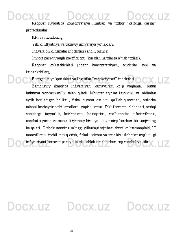 36Raqobat   siyosatida   konsentratsiya   limitlari   va   tezkor   “kartelga   qarshi”
protseduralar.
KPI va monitoring
Yillik inflyatsiya va bazaviy inflyatsiya yo‘laklari,
Inflyatsion kutilmalar indekslari (aholi, biznes),
Import pass-through koeffitsienti (kursdan narxlarga o‘tish tezligi),
Raqobat   ko‘rsatkichlari   (bozor   konsentratsiyasi,   tenderlar   soni   va
ishtirokchilar),
Energetika yo‘qotishlari va logistika “vaqti/qiymati” indekslari.
Zamonaviy   sharoitda   inflyatsiyani   kamaytirish   ko‘p   yoqlama,   “butun
hukumat   yondashuvi”ni   talab   qiladi.   Monetar   siyosat   ishonchli   va   oldindan
aytib   beriladigan   bo‘lishi,   fiskal   siyosat   esa   uni   qo‘llab-quvvatlab,   ortiqcha
talabni kuchaytiruvchi kanallarni yopishi zarur. Taklif tomoni islohotlari, tashqi
shoklarga   tayyorlik,   kutilmalarni   boshqarish,   ma’lumotlar   infratuzilmasi,
raqobat siyosati va manzilli ijtimoiy himoya – bularning barchasi bir zanjirning
halqalari. O‘zbekistonning so‘nggi yillardagi tajribasi shuni ko‘rsatmoqdaki, IT
tamoyillarini izchil tatbiq etish, fiskal  intizom va tarkibiy islohotlar uyg‘unligi
inflyatsiyani barqaror past yo‘lakda ushlab turish uchun eng maqbul yo‘ldir. 
