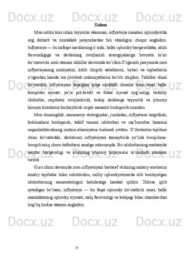 37 Xulosa  
Men ushbu kurs ishini tayyorlar ekanman, inflyatsiya masalasi iqtisodiyotda
eng   dolzarb   va   murakkab   jarayonlardan   biri   ekanligini   chuqur   angladim.
Inflyatsiya — bu nafaqat narxlarning o‘sishi, balki iqtisodiy barqarorlikka, aholi
farovonligiga   va   davlatning   rivojlanish   strategiyalariga   bevosita   ta’sir
ko‘rsatuvchi omil ekanini tahlillar davomida ko‘rdim.O‘rganish jarayonida men
inflyatsiyaning   mohiyatini,   kelib   chiqish   sabablarini,   turlari   va   oqibatlarini
o‘rgandim  hamda  uni   jilovlash  imkoniyatlarini  ko‘rib  chiqdim. Tahlillar   shuni
ko‘rsatdiki,   inflyatsiyani   faqatgina   qisqa   muddatli   choralar   bilan   emas,   balki
kompleks   siyosat,   ya’ni   pul-kredit   va   fiskal   siyosat   uyg‘unligi,   tarkibiy
islohotlar,   raqobatni   rivojlantirish,   tashqi   shoklarga   tayyorlik   va   ijtimoiy
himoya tizimlarini kuchaytirish orqali samarali boshqarish mumkin.
Men shuningdek, zamonaviy strategiyalar, jumladan, inflyatsion targetlash,
kutilmalarni   boshqarish,   taklif   tomoni   islohotlari   va   ma’lumotlar   bazasini
raqamlashtirishning muhim ahamiyatini tushunib yetdim. O‘zbekiston tajribasi
shuni   ko‘rsatadiki,   davlatimiz   inflyatsiyani   kamaytirish   yo‘lida   bosqichma-
bosqich aniq chora-tadbirlarni amalga oshirmoqda. Bu islohotlarning markazida
narxlar   barqarorligi   va   aholining   ijtimoiy   himoyasini   ta’minlash   masalasi
turibdi.
Kurs ishim davomida men inflyatsiyani bartaraf etishning nazariy asoslarini
amaliy   tajribalar   bilan   solishtirdim,   milliy   iqtisodiyotimizda   olib   borilayotgan
islohotlarning   samaradorligini   baholashga   harakat   qildim.   Xulosa   qilib
aytadigan   bo‘lsam,   inflyatsiya   —   bu   faqat   iqtisodiy   ko‘rsatkich   emas,   balki
mamlakatning iqtisodiy siyosati, xalq farovonligi va kelajagi bilan chambarchas
bog‘liq hodisa ekanini angladim. 