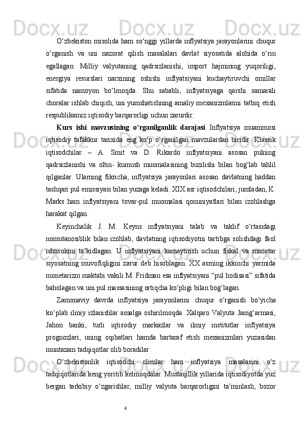 4O‘zbekiston  misolida ham  so‘nggi  yillarda inflyatsiya jarayonlarini chuqur
o‘rganish   va   uni   nazorat   qilish   masalalari   davlat   siyosatida   alohida   o‘rin
egallagan.   Milliy   valyutaning   qadrsizlanishi,   import   hajmining   yuqoriligi,
energiya   resurslari   narxining   oshishi   inflyatsiyani   kuchaytiruvchi   omillar
sifatida   namoyon   bo‘lmoqda.   Shu   sababli,   inflyatsiyaga   qarshi   samarali
choralar ishlab chiqish, uni yumshatishning amaliy mexanizmlarini tatbiq etish
respublikamiz iqtisodiy barqarorligi uchun zarurdir.
Kurs   ishi   mavzusining   o‘rganilganlik   darajasi   Inflyatsiya   muammosi
iqtisodiy   tafakkur   tarixida   eng   ko‘p   o‘rganilgan   mavzulardan   biridir.   Klassik
iqtisodchilar   –   A.   Smit   va   D.   Rikardo   inflyatsiyani   asosan   pulning
qadrsizlanishi   va   oltin-   kumush   muomalasining   buzilishi   bilan   bog‘lab   tahlil
qilganlar.   Ularning   fikricha,   inflyatsiya   jarayonlari   asosan   davlatning   haddan
tashqari pul emissiyasi bilan yuzaga keladi. XIX asr iqtisodchilari, jumladan, K.
Marks   ham   inflyatsiyani   tovar-pul   muomalasi   qonuniyatlari   bilan   izohlashga
harakat qilgan.
Keyinchalik   J.   M.   Keyns   inflyatsiyani   talab   va   taklif   o‘rtasidagi
nomutanosiblik   bilan   izohlab,   davlatning   iqtisodiyotni   tartibga   solishdagi   faol
ishtirokini   ta’kidlagan.   U   inflyatsiyani   kamaytirish   uchun   fiskal   va   monetar
siyosatning   muvofiqligini   zarur   deb   hisoblagan.   XX   asrning   ikkinchi   yarmida
monetarizm maktabi vakili M. Fridman esa inflyatsiyani “pul hodisasi” sifatida
baholagan va uni pul massasining ortiqcha ko‘pligi bilan bog‘lagan.
Zamonaviy   davrda   inflyatsiya   jarayonlarini   chuqur   o‘rganish   bo‘yicha
ko‘plab   ilmiy   izlanishlar   amalga   oshirilmoqda.   Xalqaro   Valyuta   Jamg‘armasi,
Jahon   banki,   turli   iqtisodiy   markazlar   va   ilmiy   institutlar   inflyatsiya
prognozlari,   uning   oqibatlari   hamda   bartaraf   etish   mexanizmlari   yuzasidan
muntazam tadqiqotlar olib boradilar.
O‘zbekistonlik   iqtisodchi   olimlar   ham   inflyatsiya   masalasini   o‘z
tadqiqotlarida keng yoritib kelmoqdalar. Mustaqillik yillarida iqtisodiyotda yuz
bergan   tarkibiy   o‘zgarishlar,   milliy   valyuta   barqarorligini   ta’minlash,   bozor 