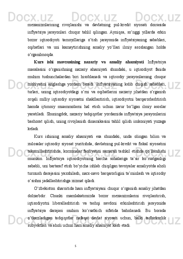 5mexanizmlarining   rivojlanishi   va   davlatning   pul-kredit   siyosati   doirasida
inflyatsiya   jarayonlari   chuqur   tahlil   qilingan.   Ayniqsa,   so‘nggi   yillarda   erkin
bozor   iqtisodiyoti   tamoyillariga   o‘tish   jarayonida   inflyatsiyaning   sabablari,
oqibatlari   va   uni   kamaytirishning   amaliy   yo‘llari   ilmiy   asoslangan   holda
o‘rganilmoqda.
Kurs   ishi   mavzusining   nazariy   va   amaliy   ahamiyati   Inflyatsiya
masalasini   o‘rganishning   nazariy   ahamiyati   shundaki,   u   iqtisodiyot   fanida
muhim   tushunchalardan   biri   hisoblanadi   va   iqtisodiy   jarayonlarning   chuqur
mohiyatini   anglashga   yordam   beradi.   Inflyatsiyaning   kelib   chiqish   sabablari,
turlari,   uning   iqtisodiyotdagi   o‘rni   va   oqibatlarini   nazariy   jihatdan   o‘rganish
orqali   milliy   iqtisodiy   siyosatni   shakllantirish,   iqtisodiyotni   barqarorlashtirish
hamda   ijtimoiy   muammolarni   hal   etish   uchun   zarur   bo‘lgan   ilmiy   asoslar
yaratiladi.   Shuningdek,   nazariy   tadqiqotlar   yordamida   inflyatsiya   jarayonlarini
bashorat   qilish,   uning   rivojlanish   dinamikasini   tahlil   qilish   imkoniyati   yuzaga
keladi.
Kurs   ishining   amaliy   ahamiyati   esa   shundaki,   unda   olingan   bilim   va
xulosalar  iqtisodiy siyosat  yuritishda, davlatning pul-kredit va fiskal  siyosatini
takomillashtirishda, korxonalar faoliyatini  samarali  tashkil  etishda qo‘llanilishi
mumkin.   Inflyatsiya   iqtisodiyotning   barcha   sohalariga   ta’sir   ko‘rsatganligi
sababli, uni bartaraf etish bo‘yicha ishlab chiqilgan tavsiyalar amaliyotda aholi
turmush darajasini yaxshilash, narx-navo barqarorligini ta’minlash va iqtisodiy
o‘sishni jadallashtirishga xizmat qiladi.
O‘zbekiston   sharoitida   ham   inflyatsiyani   chuqur   o‘rganish   amaliy   jihatdan
dolzarbdir.   Chunki   mamlakatimizda   bozor   mexanizmlarini   rivojlantirish,
iqtisodiyotni   liberallashtirish   va   tashqi   savdoni   erkinlashtirish   jarayonida
inflyatsiya   darajasi   muhim   ko‘rsatkich   sifatida   baholanadi.   Bu   borada
o‘tkaziladigan   tadqiqotlar   nafaqat   davlat   siyosati   uchun,   balki   tadbirkorlik
subyektlari va aholi uchun ham amaliy ahamiyat kasb etadi. 