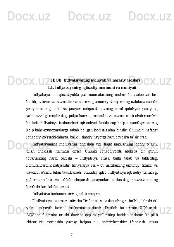 7I BOB. Inflyatsiyaning mohiyati va nazariy asoslari
1.1. Inflyatsiyaning iqtisodiy mazmuni va mohiyati
Inflyatsiya   —   iqtisodiyotda   pul   muomalasining   muhim   hodisalaridan   biri
bo‘lib, u tovar va xizmatlar narxlarining umumiy darajasining uzluksiz oshishi
jarayonini   anglatadi.   Bu   jarayon   natijasida   pulning   xarid   qobiliyati   pasayadi,
ya’ni avvalgi miqdordagi pulga kamroq mahsulot va xizmat sotib olish mumkin
bo‘ladi. Inflyatsiya tushunchasi  iqtisodiyot fanida eng ko‘p o‘rganilgan va eng
ko‘p bahs-munozaralarga sabab bo‘lgan hodisalardan biridir. Chunki u nafaqat
iqtisodiy ko‘rsatkichlarga, balki ijtimoiy hayotga ham bevosita ta’sir etadi.
Inflyatsiyaning   mohiyatini   ochishda   uni   faqat   narxlarning   oddiy   o‘sishi
bilan   cheklash   mumkin   emas.   Chunki   iqtisodiyotda   alohida   bir   guruh
tovarlarning   narxi   oshishi   –   inflyatsiya   emas,   balki   talab   va   taklifdagi
nomutanosiblik natijasidir. Inflyatsiya esa – bu narxlarning umumiy, tizimli va
davomli o‘sishi bilan tavsiflanadi. Shunday qilib, inflyatsiya iqtisodiy tizimdagi
pul   muomalasi   va   ishlab   chiqarish   jarayonlari   o‘rtasidagi   muvozanatning
buzilishidan dalolat beradi.
Inflyatsiya tushunchasining kelib chiqishi
“Inflyatsiya” atamasi lotincha “inflatio” so‘zidan olingan bo‘lib, “shishish”
yoki   “ko‘payib   ketish”   ma’nosini   bildiradi.   Dastlab   bu   termin   XIX   asrda
AQShda   fuqarolar   urushi   davrida   qog‘oz   pullarning   haddan   tashqari   ko‘plab
chiqarilishi   natijasida   yuzaga   kelgan   pul   qadrsizlanishini   ifodalash   uchun 