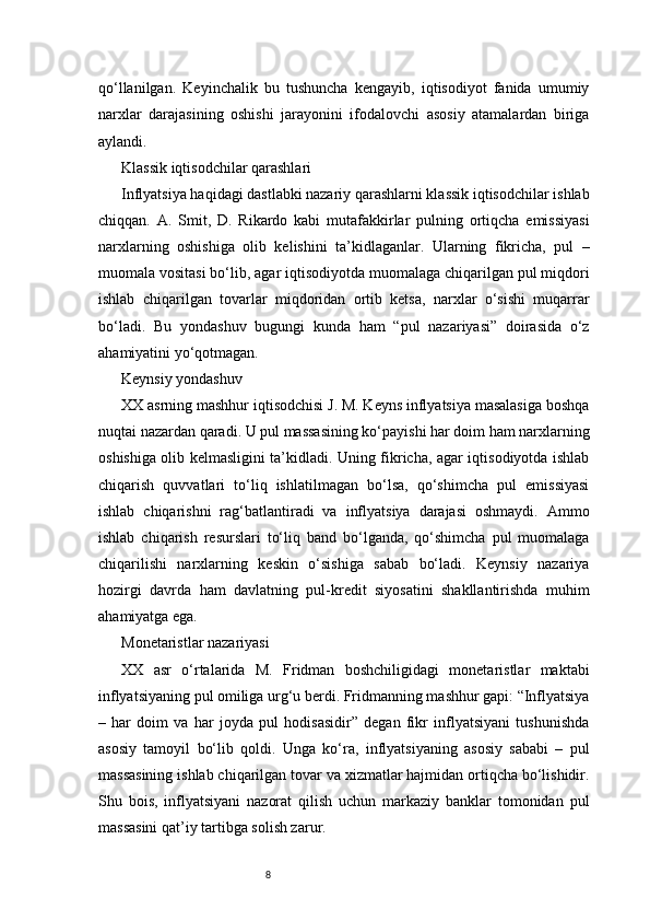 8qo‘llanilgan.   Keyinchalik   bu   tushuncha   kengayib,   iqtisodiyot   fanida   umumiy
narxlar   darajasining   oshishi   jarayonini   ifodalovchi   asosiy   atamalardan   biriga
aylandi.
Klassik iqtisodchilar qarashlari
Inflyatsiya haqidagi dastlabki nazariy qarashlarni klassik iqtisodchilar ishlab
chiqqan.   A.   Smit,   D.   Rikardo   kabi   mutafakkirlar   pulning   ortiqcha   emissiyasi
narxlarning   oshishiga   olib   kelishini   ta’kidlaganlar.   Ularning   fikricha,   pul   –
muomala vositasi bo‘lib, agar iqtisodiyotda muomalaga chiqarilgan pul miqdori
ishlab   chiqarilgan   tovarlar   miqdoridan   ortib   ketsa,   narxlar   o‘sishi   muqarrar
bo‘ladi.   Bu   yondashuv   bugungi   kunda   ham   “pul   nazariyasi”   doirasida   o‘z
ahamiyatini yo‘qotmagan.
Keynsiy yondashuv
XX asrning mashhur iqtisodchisi J. M. Keyns inflyatsiya masalasiga boshqa
nuqtai nazardan qaradi. U pul massasining ko‘payishi har doim ham narxlarning
oshishiga olib kelmasligini ta’kidladi. Uning fikricha, agar iqtisodiyotda ishlab
chiqarish   quvvatlari   to‘liq   ishlatilmagan   bo‘lsa,   qo‘shimcha   pul   emissiyasi
ishlab   chiqarishni   rag‘batlantiradi   va   inflyatsiya   darajasi   oshmaydi.   Ammo
ishlab   chiqarish   resurslari   to‘liq   band   bo‘lganda,   qo‘shimcha   pul   muomalaga
chiqarilishi   narxlarning   keskin   o‘sishiga   sabab   bo‘ladi.   Keynsiy   nazariya
hozirgi   davrda   ham   davlatning   pul-kredit   siyosatini   shakllantirishda   muhim
ahamiyatga ega.
Monetaristlar nazariyasi
XX   asr   o‘rtalarida   M.   Fridman   boshchiligidagi   monetaristlar   maktabi
inflyatsiyaning pul omiliga urg‘u berdi. Fridmanning mashhur gapi: “Inflyatsiya
–   har   doim   va   har   joyda   pul   hodisasidir”   degan   fikr   inflyatsiyani   tushunishda
asosiy   tamoyil   bo‘lib   qoldi.   Unga   ko‘ra,   inflyatsiyaning   asosiy   sababi   –   pul
massasining ishlab chiqarilgan tovar va xizmatlar hajmidan ortiqcha bo‘lishidir.
Shu   bois,   inflyatsiyani   nazorat   qilish   uchun   markaziy   banklar   tomonidan   pul
massasini qat’iy tartibga solish zarur. 