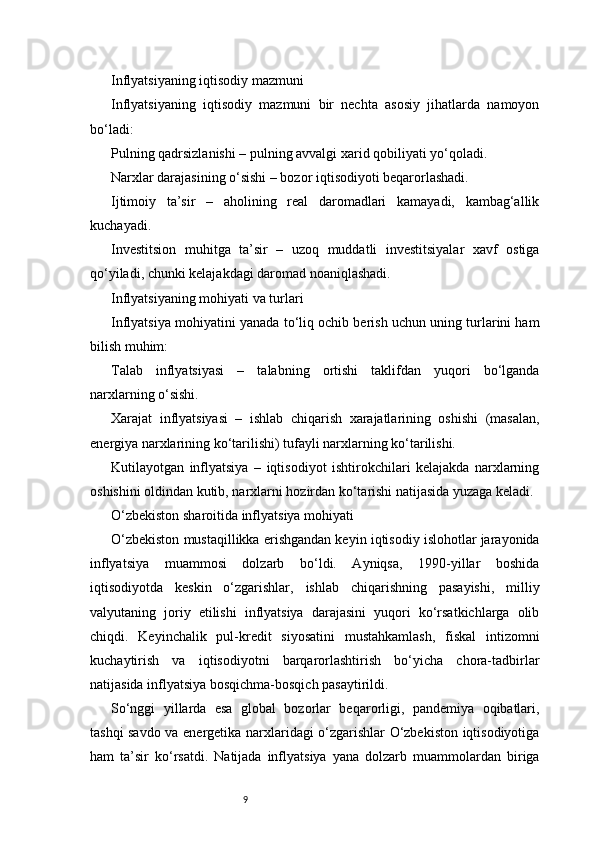 9Inflyatsiyaning iqtisodiy mazmuni
Inflyatsiyaning   iqtisodiy   mazmuni   bir   nechta   asosiy   jihatlarda   namoyon
bo‘ladi:
Pulning qadrsizlanishi – pulning avvalgi xarid qobiliyati yo‘qoladi.
Narxlar darajasining o‘sishi – bozor iqtisodiyoti beqarorlashadi.
Ijtimoiy   ta’sir   –   aholining   real   daromadlari   kamayadi,   kambag‘allik
kuchayadi.
Investitsion   muhitga   ta’sir   –   uzoq   muddatli   investitsiyalar   xavf   ostiga
qo‘yiladi, chunki kelajakdagi daromad noaniqlashadi.
Inflyatsiyaning mohiyati va turlari
Inflyatsiya mohiyatini yanada to‘liq ochib berish uchun uning turlarini ham
bilish muhim:
Talab   inflyatsiyasi   –   talabning   ortishi   taklifdan   yuqori   bo‘lganda
narxlarning o‘sishi.
Xarajat   inflyatsiyasi   –   ishlab   chiqarish   xarajatlarining   oshishi   (masalan,
energiya narxlarining ko‘tarilishi) tufayli narxlarning ko‘tarilishi.
Kutilayotgan   inflyatsiya   –   iqtisodiyot   ishtirokchilari   kelajakda   narxlarning
oshishini oldindan kutib, narxlarni hozirdan ko‘tarishi natijasida yuzaga keladi.
O‘zbekiston sharoitida inflyatsiya mohiyati
O‘zbekiston mustaqillikka erishgandan keyin iqtisodiy islohotlar jarayonida
inflyatsiya   muammosi   dolzarb   bo‘ldi.   Ayniqsa,   1990-yillar   boshida
iqtisodiyotda   keskin   o‘zgarishlar,   ishlab   chiqarishning   pasayishi,   milliy
valyutaning   joriy   etilishi   inflyatsiya   darajasini   yuqori   ko‘rsatkichlarga   olib
chiqdi.   Keyinchalik   pul-kredit   siyosatini   mustahkamlash,   fiskal   intizomni
kuchaytirish   va   iqtisodiyotni   barqarorlashtirish   bo‘yicha   chora-tadbirlar
natijasida inflyatsiya bosqichma-bosqich pasaytirildi.
So‘nggi   yillarda   esa   global   bozorlar   beqarorligi,   pandemiya   oqibatlari,
tashqi savdo va energetika narxlaridagi o‘zgarishlar O‘zbekiston iqtisodiyotiga
ham   ta’sir   ko‘rsatdi.   Natijada   inflyatsiya   yana   dolzarb   muammolardan   biriga 