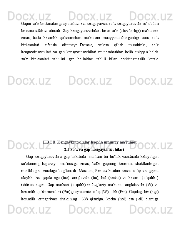 Gapni so‘z birikmalariga ajratishda esa kengayuvchi so‘z kengaytiruvchi so‘z bilan
birikma sifatida olinadi. Gap kengaytiruvchilari biror so‘z (atov birligi) ma‘nosini
emas,   balki   kesimlik   qo‘shimchasi   ma‘nosini   muayyanlashtirganligi   bois,   so‘z
birikmalari   sifatida   olinmaydi.Demak,   xulosa   qilish   mumkinki,   so‘z
kengaytiruvchilari   va   gap   kengaytiruvchilari   munosabatidan   kelib   chiqqan   holda
so‘z   birikmalari   tahlilini   gap   bo‘laklari   tahlili   bilan   qorishtirmaslik   kerak.
II BOB. Kengaytiruvchilar haqida umumiy ma'lumot.
2.1 So‘z va gap kengaytiruvchilari
      Gap   kengaytiruvchisi   gap   tarkibida     ma’lum   bir   bo‘lak   vazifasida   kelayotgan
so‘zlaming   lug‘aviy     ma’nosiga   emas,   balki   gapning   kesimini   shakllantirgan
morfologik     vositaga   bog‘lanadi.   Masalan,   Biz   bu   kitobni   kecha   o   ‘qidik   gapini
olaylik.   Bu   gapda   ega   (biz),   aniqlovchi   (bu),   hol   (kecha)   va   kesim     (o‘qidik   )
ishtirok   etgan.   Gap   markazi   (o‘qidik)   ni   lug‘aviy   ma’noni     anglatuvchi   (W)   va
kesimlik qo‘shimchalari (Pm)ga ajratamiz: o ‘qi (W) - dik (Pm). Gapdagi biz (ega)
kesimlik   kategoriyasi   shaklining     (-k)   qismiga,   kecha   (hol)   esa   (-di)   qismiga 