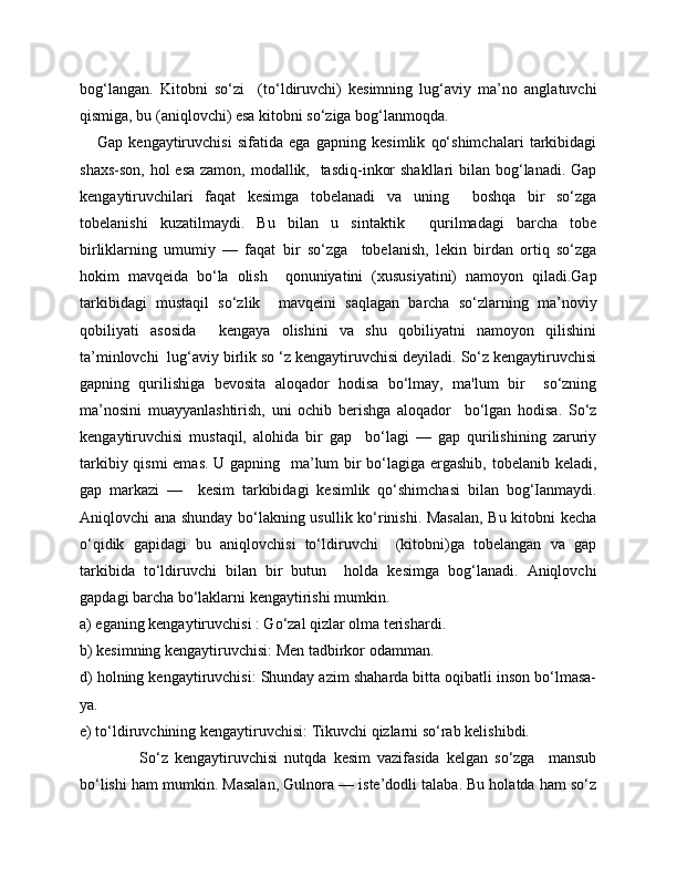 bog‘langan.   Kitobni   so‘zi     (to‘ldiruvchi)   kesimning   lug‘aviy   ma’no   anglatuvchi
qismiga, bu (aniqlovchi) esa kitobni so‘ziga bog‘lanmoqda. 
      Gap   kengaytiruvchisi   sifatida   ega   gapning   kesimlik   qo‘shimchalari   tarkibidagi
shaxs-son, hol  esa zamon, modallik,   tasdiq-inkor  shakllari  bilan bog‘lanadi. Gap
kengaytiruvchilari   faqat   kesimga   tobelanadi   va   uning     boshqa   bir   so‘zga
tobelanishi   kuzatilmaydi.   Bu   bilan   u   sintaktik     qurilmadagi   barcha   tobe
birliklarning   umumiy   —   faqat   bir   so‘zga     tobelanish,   lekin   birdan   ortiq   so‘zga
hokim   mavqeida   bo‘la   olish     qonuniyatini   (xususiyatini)   namoyon   qiladi.Gap
tarkibidagi   mustaqil   so‘zlik     mavqeini   saqlagan   barcha   so‘zlarning   ma’noviy
qobiliyati   asosida     kengaya   olishini   va   shu   qobiliyatni   namoyon   qilishini
ta’minlovchi  lug‘aviy birlik so ‘z kengaytiruvchisi deyiladi. So‘z kengaytiruvchisi
gapning   qurilishiga   bevosita   aloqador   hodisa   bo‘lmay,   ma'lum   bir     so‘zning
ma’nosini   muayyanlashtirish,   uni   ochib   berishga   aloqador     bo‘lgan   hodisa.   So‘z
kengaytiruvchisi   mustaqil,   alohida   bir   gap     bo‘lagi   —   gap   qurilishining   zaruriy
tarkibiy qismi  emas. U gapning   ma’lum bir  bo‘lagiga ergashib, tobelanib keladi,
gap   markazi   —     kesim   tarkibidagi   kesimlik   qo‘shimchasi   bilan   bog‘Ianmaydi.
Aniqlovchi ana shunday bo‘lakning usullik ko‘rinishi. Masalan, Bu kitobni kecha
o‘qidik   gapidagi   bu   aniqlovchisi   to‘ldiruvchi     (kitobni)ga   tobelangan   va   gap
tarkibida   to‘ldiruvchi   bilan   bir   butun     holda   kesimga   bog‘lanadi.   Aniqlovchi
gapdagi barcha bo‘laklarni kengaytirishi mumkin. 
a) eganing kengaytiruvchisi : Go‘zal qizlar olma terishardi.
b) kesimning kengaytiruvchisi: Men tadbirkor odamman.
d) holning kengaytiruvchisi: Shunday azim shaharda bitta oqibatli inson bo‘lmasa-
ya.
e) to‘ldiruvchining kengaytiruvchisi: Tikuvchi qizlarni so‘rab kelishibdi.
                  So‘z   kengaytiruvchisi   nutqda   kesim   vazifasida   kelgan   so‘zga     mansub
bo‘lishi ham mumkin. Masalan, Gulnora — iste’dodli talaba. Bu holatda ham so‘z 